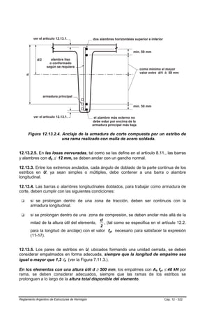 Figura 12.13.2.4. Anclaje de la armadura de corte compuesta por un estribo de
                        una rama realizado con malla de acero soldada.


12.13.2.5. En las losas nervuradas, tal como se las define en el artículo 8.11., las barras
y alambres con db ≤ 12 mm, se deben anclar con un gancho normal.

12.13.3. Entre los extremos anclados, cada ángulo de doblado de la parte continua de los
estribos en U, ya sean simples o múltiples, debe contener a una barra o alambre
longitudinal.

12.13.4. Las barras o alambres longitudinales doblados, para trabajar como armadura de
corte, deben cumplir con las siguientes condiciones:

       si se prolongan dentro de una zona de tracción, deben ser continuos con la
       armadura longitudinal.

       si se prolongan dentro de una zona de compresión, se deben anclar más allá de la
                                             d
       mitad de la altura útil del elemento,   , (tal como se especifica en el artículo 12.2.
                                             2
       para la longitud de anclaje) con el valor fyt necesario para satisfacer la expresión
       (11-17).


12.13.5. Los pares de estribos en U, ubicados formando una unidad cerrada, se deben
considerar empalmados en forma adecuada, siempre que la longitud de empalme sea
igual o mayor que 1,3 ld (ver la Figura 7.11.3.).

En los elementos con una altura útil d ≥ 500 mm, los empalmes con Ab fyt ≤ 40 kN por
rama, se deben considerar adecuados, siempre que las ramas de los estribos se
prolonguen a lo largo de la altura total disponible del elemento.



Reglamento Argentino de Estructuras de Hormigón                                  Cap. 12 - 322
 