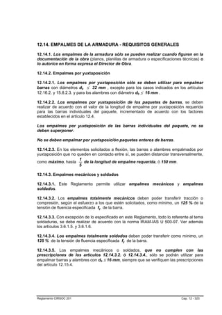 12.14. EMPALMES DE LA ARMADURA - REQUISITOS GENERALES

12.14.1. Los empalmes de la armadura sólo se pueden realizar cuando figuren en la
documentación de la obra (planos, planillas de armadura o especificaciones técnicas) o
lo autorice en forma expresa el Director de Obra.

12.14.2. Empalmes por yuxtaposición

12.14.2.1. Los empalmes por yuxtaposición sólo se deben utilizar para empalmar
barras con diámetros db ≤ 32 mm , excepto para los casos indicados en los artículos
12.16.2. y 15.8.2.3. y para los alambres con diámetro db ≤ 16 mm .

12.14.2.2. Los empalmes por yuxtaposición de los paquetes de barras, se deben
realizar de acuerdo con el valor de la longitud de empalme por yuxtaposición requerida
para las barras individuales del paquete, incrementado de acuerdo con los factores
establecidos en el artículo 12.4.

Los empalmes por yuxtaposición de las barras individuales del paquete, no se
deben superponer.

No se deben empalmar por yuxtaposición paquetes enteros de barras.

12.14.2.3. En los elementos solicitados a flexión, las barras o alambres empalmados por
yuxtaposición que no queden en contacto entre sí, se pueden distanciar transversalmente,
                      1
como máximo, hasta      de la longitud de empalme requerida, ó 150 mm.
                      5

12.14.3. Empalmes mecánicos y soldados

12.14.3.1. Este Reglamento permite utilizar empalmes mecánicos y empalmes
soldados.

12.14.3.2. Los empalmes totalmente mecánicos deben poder transferir tracción o
compresión, según el esfuerzo a los que estén solicitados, como mínimo, un 125 % de la
tensión de fluencia especificada fy de la barra.

12.14.3.3. Con excepción de lo especificado en este Reglamento, todo lo referente al tema
soldaduras, se debe realizar de acuerdo con la norma IRAM-IAS U 500-97. Ver además
los artículos 3.6.1.5. y 3.6.1.6.

12.14.3.4. Los empalmes totalmente soldados deben poder transferir como mínimo, un
125 % de la tensión de fluencia especificada fy de la barra.

12.14.3.5. Los empalmes mecánicos o soldados, que no cumplen con las
prescripciones de los artículos 12.14.3.2. ó 12.14.3.4., sólo se podrán utilizar para
empalmar barras y alambres con db ≤ 16 mm, siempre que se verifiquen las prescripciones
del artículo 12.15.4.




Reglamento CIRSOC 201                                                        Cap. 12 - 323
 