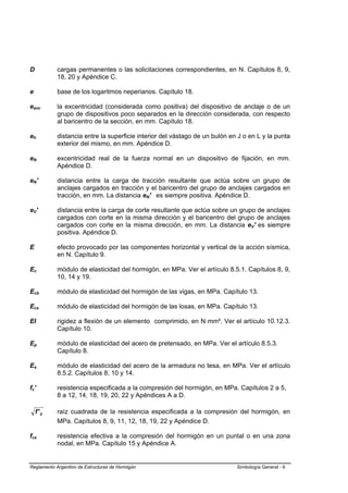 D           cargas permanentes o las solicitaciones correspondientes, en N. Capítulos 8, 9,
            18, 20 y Apéndice C.

e           base de los logaritmos neperianos. Capítulo 18.

eanc        la excentricidad (considerada como positiva) del dispositivo de anclaje o de un
            grupo de dispositivos poco separados en la dirección considerada, con respecto
            al baricentro de la sección, en mm. Capítulo 18.

eh          distancia entre la superficie interior del vástago de un bulón en J o en L y la punta
            exterior del mismo, en mm. Apéndice D.

eN          excentricidad real de la fuerza normal en un dispositivo de fijación, en mm.
            Apéndice D.

eN'         distancia entre la carga de tracción resultante que actúa sobre un grupo de
            anclajes cargados en tracción y el baricentro del grupo de anclajes cargados en
            tracción, en mm. La distancia eN' es siempre positiva. Apéndice D.

eV'         distancia entre la carga de corte resultante que actúa sobre un grupo de anclajes
            cargados con corte en la misma dirección y el baricentro del grupo de anclajes
            cargados con corte en la misma dirección, en mm. La distancia eV' es siempre
            positiva. Apéndice D.

E           efecto provocado por las componentes horizontal y vertical de la acción sísmica,
            en N. Capítulo 9.

Ec          módulo de elasticidad del hormigón, en MPa. Ver el artículo 8.5.1. Capítulos 8, 9,
            10, 14 y 19.

Ecb         módulo de elasticidad del hormigón de las vigas, en MPa. Capítulo 13.

Ecs         módulo de elasticidad del hormigón de las losas, en MPa. Capítulo 13.

EI          rigidez a flexión de un elemento comprimido, en N mm². Ver el artículo 10.12.3.
            Capítulo 10.

Ep          módulo de elasticidad del acero de pretensado, en MPa. Ver el artículo 8.5.3.
            Capítulo 8.

Es          módulo de elasticidad del acero de la armadura no tesa, en MPa. Ver el artículo
            8.5.2. Capítulos 8, 10 y 14.

fc'         resistencia especificada a la compresión del hormigón, en MPa. Capítulos 2 a 5,
            8 a 12, 14, 18, 19, 20, 22 y Apéndices A a D.

    f' c    raíz cuadrada de la resistencia especificada a la compresión del hormigón, en
            MPa. Capítulos 8, 9, 11, 12, 18, 19, 22 y Apéndice D.

fce         resistencia efectiva a la compresión del hormigón en un puntal o en una zona
            nodal, en MPa. Capítulo 15 y Apéndice A.


Reglamento Argentino de Estructuras de Hormigón                              Simbología General - 6
 