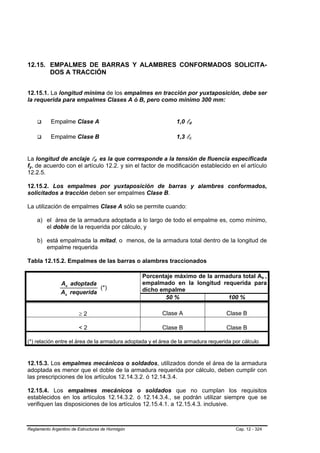 12.15. EMPALMES DE BARRAS Y ALAMBRES CONFORMADOS SOLICITA-
       DOS A TRACCIÓN


12.15.1. La longitud mínima de los empalmes en tracción por yuxtaposición, debe ser
la requerida para empalmes Clases A ó B, pero como mínimo 300 mm:


           Empalme Clase A                                    1,0 ld

           Empalme Clase B                                    1,3 ld


La longitud de anclaje ld es la que corresponde a la tensión de fluencia especificada
fy, de acuerdo con el artículo 12.2. y sin el factor de modificación establecido en el artículo
12.2.5.

12.15.2. Los empalmes por yuxtaposición de barras y alambres conformados,
solicitados a tracción deben ser empalmes Clase B.

La utilización de empalmes Clase A sólo se permite cuando:

    a) el área de la armadura adoptada a lo largo de todo el empalme es, como mínimo,
       el doble de la requerida por cálculo, y

    b) está empalmada la mitad, o menos, de la armadura total dentro de la longitud de
       empalme requerida

Tabla 12.15.2. Empalmes de las barras o alambres traccionados

                                                  Porcentaje máximo de la armadura total As ,
                As adoptada                       empalmado en la longitud requerida para
                             (*)                  dicho empalme
                As requerida
                                                          50 %                100 %

                        ≥2                              Clase A                    Clase B

                        <2                              Clase B                    Clase B

(*) relación entre el área de la armadura adoptada y el área de la armadura requerida por cálculo



12.15.3. Los empalmes mecánicos o soldados, utilizados donde el área de la armadura
adoptada es menor que el doble de la armadura requerida por cálculo, deben cumplir con
las prescripciones de los artículos 12.14.3.2. ó 12.14.3.4.

12.15.4. Los empalmes mecánicos o soldados que no cumplan los requisitos
establecidos en los artículos 12.14.3.2. ó 12.14.3.4., se podrán utilizar siempre que se
verifiquen las disposiciones de los artículos 12.15.4.1. a 12.15.4.3. inclusive.



Reglamento Argentino de Estructuras de Hormigón                                        Cap. 12 - 324
 