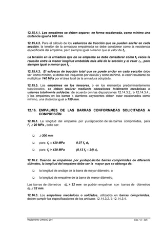 12.15.4.1. Los empalmes se deben separar, en forma escalonada, como mínimo una
distancia igual a 600 mm.

12.15.4.2. Para el cálculo de los esfuerzos de tracción que se pueden anclar en cada
sección, la tensión de la armadura empalmada se debe considerar como la resistencia
especificada del empalme, pero siempre igual o menor que el valor de fy .

La tensión en la armadura que no se empalma se debe considerar como fy veces la
relación entre la menor longitud embebida más allá de la sección y el valor ld , pero
siempre igual o menor que fy .

12.15.4.3. El esfuerzo de tracción total que se puede anclar en cada sección debe
ser, como mínimo, el doble del requerido por cálculo y como mínimo, el valor resultante de
multiplicar 140 MPa por el área total de la armadura adoptada.

12.15.5. Los empalmes en los tensores, o en los elementos predominantemente
traccionados, se deben realizar mediante conexiones totalmente mecánicas o
uniones totalmente soldadas, de acuerdo con las disposiciones 12.14.3.2.. ó 12.14.3.4.,
y los empalmes en las barras o alambres adyacentes deben estar escalonados como
mínimo, una distancia igual a 750 mm.


12.16. EMPALMES DE LAS BARRAS CONFORMADAS SOLICITADAS A
       COMPRESIÓN

12.16.1. La longitud del empalme por yuxtaposición de las barras comprimidas, para
f’c ≥ 20 MPa , debe ser:


         ≥ 300 mm

         para fy ≤ 420 MPa          0,07 fy db

         para fy > 420 MPa          (0,13 fy – 24) db


12.16.2. Cuando se empalmen por yuxtaposición barras comprimidas de diferente
diámetro, la longitud del empalme debe ser la mayor que se obtenga de:

         la longitud de anclaje de la barra de mayor diámetro, o

         la longitud de empalme de la barra de menor diámetro.

Las barras de diámetros    db > 32 mm se podrán empalmar con barras de diámetros
db ≤ 32 mm.

12.16.3. Los empalmes mecánicos o soldados, utilizados en barras comprimidas,
deben cumplir las especificaciones de los artículos 12.14.3.2. ó 12.14.3.4.




Reglamento CIRSOC 201                                                         Cap. 12 - 325
 