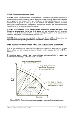 12.16.4. Empalmes por contacto a tope

12.16.4.1. En las barras solicitadas exclusivamente a compresión, se permite transmitir el
esfuerzo de compresión entre las barras por apoyo directo de unas sobre otras, siempre
que se garantice que las superficies que estarán en contacto, se han aserrado en forma
perpendicular al eje de la barra y se le han retirado las rebarbas. Además se debe
asegurar el contacto centrado mediante un elemento de guía fijo que deje parcialmente
visible la junta de contacto, antes de hormigonar.

12.16.4.2. Los extremos de las barras deben terminar en superficies planas que
formen un ángulo recto con el eje de la barra, con una tolerancia de 1,5°. Una vez
puestas en contacto se debe realizar un ajuste del empalme, de modo de alcanzar una
tolerancia máxima de 3° con respecto al contacto total.

12.16.4.3. Los empalmes por contacto a tope se deben utilizar únicamente en
aquellos elementos que tengan estribos cerrados o zunchos en espiral.


12.17. REQUISITOS ESPECIALES PARA EMPALMES EN LAS COLUMNAS

12.17.1. Los empalmes por yuxtaposición, mecánicos, soldados, o por contacto a tope se
deben utilizar con las limitaciones que se detallan en los artículo 12.17.2. a 12.17.4.
inclusive.

El empalme debe verificar los requerimientos correspondientes a todas las
combinaciones de carga actuantes en la columna.




      Figura 12.17.1. Requerimientos especiales para los empalmes en columnas.



Reglamento Argentino de Estructuras de Hormigón                               Cap. 12 - 326
 