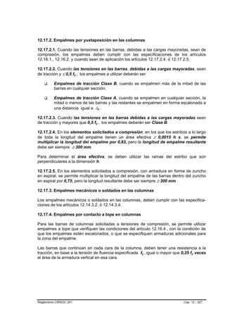 12.17.2. Empalmes por yuxtaposición en las columnas

12.17.2.1. Cuando las tensiones en las barras, debidas a las cargas mayoradas, sean de
compresión, los empalmes deben cumplir con las especificaciones de los artículos
12.16.1., 12.16.2. y cuando sean de aplicación los artículos 12.17.2.4. ó 12.17.2.5.

12.17.2.2. Cuando las tensiones en las barras, debidas a las cargas mayoradas, sean
de tracción y ≤ 0,5 fy , los empalmes a utilizar deberán ser:

         Empalmes de tracción Clase B, cuando se empalmen más de la mitad de las
         barras en cualquier sección.

         Empalmes de tracción Clase A, cuando se empalmen en cualquier sección, la
         mitad o menos de las barras y las restantes se empalmen en forma escalonada a
         una distancia igual a ld .

12.17.2.3. Cuando las tensiones en las barras debidas a las cargas mayoradas sean
de tracción y mayores que 0,5 fy , los empalmes deberán ser Clase B.

12.17.2.4. En los elementos solicitados a compresión, en los que los estribos a lo largo
de toda la longitud del empalme tienen un área efectiva ≥ 0,0015 h s, se permite
multiplicar la longitud del empalme por 0,83, pero la longitud de empalme resultante
debe ser siempre ≥ 300 mm.

Para determinar el área efectiva, se deben utilizar las ramas del estribo que son
perpendiculares a la dimensión h.

12.17.2.5. En los elementos solicitados a compresión, con armadura en forma de zuncho
en espiral, se permite multiplicar la longitud del empalme de las barras dentro del zuncho
en espiral por 0,75, pero la longitud resultante debe ser siempre ≥ 300 mm.

12.17.3. Empalmes mecánicos o soldados en las columnas

Los empalmes mecánicos o soldados en las columnas, deben cumplir con las especifica-
ciones de los artículos 12.14.3.2. ó 12.14.3.4.

12.17.4. Empalmes por contacto a tope en columnas

Para las barras de columnas solicitadas a tensiones de compresión, se permite utilizar
empalmes a tope que verifiquen las condiciones del artículo 12.16.4., con la condición de
que los empalmes estén escalonados, o que se especifiquen armaduras adicionales para
la zona del empalme.

Las barras que continúan en cada cara de la columna, deben tener una resistencia a la
tracción, en base a la tensión de fluencia especificada fy , igual o mayor que 0,25 fy veces
el área de la armadura vertical en esa cara.




Reglamento CIRSOC 201                                                           Cap. 12 - 327
 