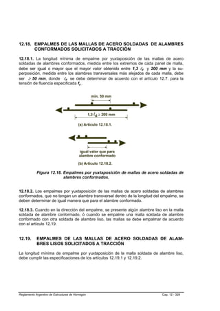 12.18. EMPALMES DE LAS MALLAS DE ACERO SOLDADAS DE ALAMBRES
       CONFORMADOS SOLICITADOS A TRACCIÓN

12.18.1. La longitud mínima de empalme por yuxtaposición de las mallas de acero
soldadas de alambres conformados, medida entre los extremos de cada panel de malla,
debe ser igual o mayor que el mayor valor obtenido entre 1,3 ld y 200 mm y la su-
perposición, medida entre los alambres transversales más alejados de cada malla, debe
ser ≥ 50 mm, donde ld se debe determinar de acuerdo con el artículo 12.7. para la
tensión de fluencia especificada fy .




            Figura 12.18. Empalmes por yuxtaposición de mallas de acero soldadas de
                          alambres conformados.


12.18.2. Los empalmes por yuxtaposición de las mallas de acero soldadas de alambres
conformados, que no tengan un alambre transversal dentro de la longitud del empalme, se
deben determinar de igual manera que para el alambre conformado.

12.18.3. Cuando en la dirección del empalme, se presente algún alambre liso en la malla
soldada de alambre conformado, ó cuando se empalme una malla soldada de alambre
conformado con otra soldada de alambre liso, las mallas se debe empalmar de acuerdo
con el artículo 12.19.


12.19.      EMPALMES DE LAS MALLAS DE ACERO SOLDADAS DE ALAM-
            BRES LISOS SOLICITADOS A TRACCIÓN

La longitud mínima de empalme por yuxtaposición de la malla soldada de alambre liso,
debe cumplir las especificaciones de los artículos 12.19.1 y 12.19.2.




Reglamento Argentino de Estructuras de Hormigón                            Cap. 12 - 328
 