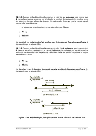 12.19.1. Cuando en la ubicación del empalme, el valor de As adoptada sea menor que
2 veces la armadura requerida por el cálculo, la longitud de yuxtaposición, medida entre
los alambres transversales más alejados de cada malla, debe ser igual o mayor que el
mayor valor obtenido entre:

        la separación entre los alambres transversales más 50 mm,

        1,5 ld

        150 mm


La longitud ld es la longitud de anclaje para la tensión de fluencia especificada fy
de acuerdo con el artículo 12.8.

12.19.2. Cuando en la ubicación del empalme, el valor de As adoptada sea como mínimo
2 veces la armadura requerida por el cálculo, la longitud de yuxtaposición medida entre los
alambres transversales más alejados de cada malla, debe ser igual o mayor que el mayor
valor obtenido entre:


        1,5 ld ,

        50 mm;

La longitud ld es la longitud de anclaje para la tensión de fluencia especificada fy ,
de acuerdo con el artículo 12.8.




   Figura 12.19. Empalmes por yuxtaposición de mallas soldadas de alambre liso.




Reglamento CIRSOC 201                                                          Cap. 12 - 329
 