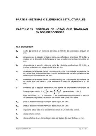 PARTE 5 - SISTEMAS O ELEMENTOS ESTRUCTURALES


CAPÍTULO 13. SISTEMAS DE LOSAS QUE TRABAJAN
             EN DOS DIRECCIONES




13.0. SIMBOLOGÍA

bw   B                       B           ancho del alma de un elemento con alas, o diámetro de una sección circular, en
                                         mm.

b1   B               B                   dimensión de la sección crítica de corte, b0, definida en el artículo 11.12.1.2., y
                                                                                             B       B




                                         medida en la dirección de la luz para la cual se determinaron los momentos, en
                                         mm.

b2   B               B                   dimensión de la sección crítica de corte, b0, definida en el artículo 11.12.1.2., y
                                                                                         B       B




                                         medida en la dirección perpendicular a b1, en mm.
                                                                                 B   B




c1
 B               B                       dimensión de la sección de una columna rectangular, o rectangular equivalente, de
                                         un capitel o de una ménsula corta, medida en la dirección de la luz para la cual se
                                         determinaron los momentos, en mm.

c2
 B               B                       dimensión de la sección de una columna rectangular, o rectangular equivalente, de
                                         un capitel o de una ménsula corta, medida en la dirección perpendicular a c1 , en
                                                                                                                         B   B




                                         mm.

C                                        constante de la sección transversal para definir las propiedades torsionales de
                                                                     ⎛          x ⎞ x3 y
                                         losas y vigas, siendo C = ∑ ⎜ 1 − 0 ,63 ⎟
                                                                     ⎜                   . Ver el artículo 13.6.4.2.
                                                                     ⎝          y⎟ 3
                                                                                  ⎠
                                         Para secciones T o L, la constante C se puede determinar dividiendo la sección
                                         en partes rectangulares y sumando los valores de C para cada parte.

Ecb      B                           B   módulo de elasticidad del hormigón de las vigas, en MPa.

Ecs      B                       B       módulo de elasticidad del hormigón de las losas, en MPa.

h                                        espesor o altura total de la sección transversal de un elemento, en mm.

hf   B       B                           altura del ala, en mm.

hb   B                   B               altura del alma de un elemento con alas, por debajo del nivel de losa, en mm.




Reglamento CIRSOC 201                                                                                          Cap. 13 - 331
 