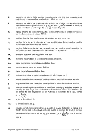 Ib
B                   B                                                       momento de inercia de la sección total o bruta de una viga, con respecto al eje
                                                                            baricéntrico, como se define en el artículo 13.2.4., en mm4 .                                  P   P




Is
B               B                                                           momento de inercia de la sección total o bruta de la losa, con respecto al eje
                                                                            baricéntrico definido para calcular αf y βt , en mm4 . Is = h3 /12 veces el ancho de
                                                                                                                   B   B           B   B           P       P       B   B           P   P




                                                                            la losa definido en la simbología de αf y βt de este Capítulo.
                                                                                                                           B   B           B   B




Kt                      B                       B                           rigidez torsional de un elemento sujeto a torsión; momento por unidad de rotación.
                                                                            Ver los Comentarios al artículo 13.7.5.

ln  B                                   B
                                                                            longitud de la luz libre medida entre las caras de los apoyos, en mm.

l1  B                           B
                                                                            longitud de la luz en la dirección en que se determinan los momentos, medida
                                                                            entre los centros de los apoyos, en mm.

l2  B                           B
                                                                            longitud de la luz en la dirección perpendicular a l1 , medida entre los centros de
                                                                                                                                                       B       B




                                                                            los apoyos, en mm. Ver también los artículos 13.6.2.3. y 13.6.2.4.

Mo                                  B                           B           momento isostático total mayorado, en N mm.

Mu                                  B                           B           momento mayorado en la sección considerada, en N mm.

qDU         B                                                           B   carga permanente mayorada por unidad de área.

qLU         B                                                       B       sobrecarga mayorada por unidad de área.

qu          B                                           B                   carga mayorada por unidad de área.

Vc                  B                               B                       resistencia nominal al corte proporcionada por el hormigón, en N.

x                                                                           menor dimensión total de la parte rectangular de la sección transversal, en mm.

y                                                                           mayor dimensión total de la parte rectangular de la sección transversal, en mm.

αf              B                           B
                                                                            relación entre la rigidez a flexión de la sección de una viga y la rigidez a flexión de
                                                                            una faja de losa, cuyo ancho está limitado lateralmente por los ejes centrales de
                                                                            los paños de losa adyacentes (si los hubiera) a cada lado de la viga, siendo
                                                                                   E I
                                                                            α f = cb b .
                                                                                   E cs I s
αf1             B                                           B               αf en la dirección de l1 .
                                                                             B   B                     B       B




αf2             B                                           B
                                                                            αf en la dirección de l2 .
                                                                             B       B             B       B




βt      B                   B
                                                                            relación entre la rigidez a torsión de la sección de la viga de borde y la rigidez a la
                                                                            flexión de una faja de losa cuyo ancho es igual a la longitud de la luz de la viga,
                                                                                                                                          E cb C
                                                                            medida entre los centros de los apoyos, siendo β t =                    . Ver el artículo
                                                                                                                                         2 E cs I s
                                                                            13.6.4.2.




Reglamento Argentino de Estructuras de Hormigón                                                                                                                                            Cap. 13 - 332
 