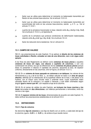 γf
 B       B
                     factor que se utiliza para determinar el momento no balanceado transmitido por
                     flexión en las uniones losa-columna. Ver el artículo 13.5.3.2.

γv
 B           B
                     factor que se utiliza para determinar el momento no balanceado transmitido por
                     excentricidad del corte en las uniones losa-columna, siendo γv = 1 - γf . Ver el
                                                                                                  B   B       B   B




                     artículo 11.12.6.1.

ρ                    cuantía de la armadura traccionada no tesa; relación entre As y b d (ρ = As / b d).
                                                                                          B   B                       B   B




                     Ver el artículo C 10.3.3. y el Apéndice B.

ρb   B           B
                     cuantía de la armadura que produce condiciones de deformación balanceadas,
                     relación entre As y b d (ρb = As / b d). Ver el artículo 10.3.2.
                                          B       B       B   B               B       B




φ                    factor de reducción de la resistencia. Ver el artículo 9.3.



13.1. CAMPO DE VALIDEZ

13.1.1. Las prescripciones de este Capítulo 13 se aplican al diseño de los sistemas de
losas solicitadas a flexión, armadas en más de una dirección, con o sin vigas entre
apoyos.

A los fines de este Reglamento se definen como sistemas de losas planas a aquellos
sistemas de losas sin vigas, con ábacos o capiteles de columnas, o con una
combinación de ambos, los que se diferencian de los sistemas de placas planas porque
éstos no presentan ni ábacos ni capiteles de columna, apoyando la losa, de espesor
uniforme, directamente en las columnas. (Ver la Figura y el artículo 13.3.7.).

13.1.2. En un sistema de losas apoyado en columnas o en tabiques, los valores de las
dimensiones c1 y c2 y de la luz libre, ln , se deben calcular en base a un área de apoyo
                          B   B   B   B                                   B       B




efectiva, definida por la intersección de la superficie inferior de la losa, o del ábaco si lo
hubiera, con el mayor cono circular recto o pirámide recta, cuyas superficies estén
ubicadas dentro de la columna y el capitel o ménsula, y que estén orientadas según
ángulo igual o menor que 45°, con respecto al eje de la columna.

13.1.3. En el campo de validez de este Capítulo, se incluyen las losas macizas y las
losas nervuradas en dos direcciones, con rellenos permanentes o removibles, entre los
nervios o las vigas.

13.1.4. El espesor mínimo de las losas, dimensionadas de acuerdo con este Capítulo 13,
debe verificar las prescripciones establecidas en el artículo 9.5.3.


13.2.                DEFINICIONES

13.2.1. Faja de columna

Se denomina faja de columna a una faja de diseño con un ancho, a cada lado del eje de
la columna, igual a 0,25 l1 ó 0,25 l2 ; de ambos el que resulte menor.
                                              B       B           B   B




Reglamento CIRSOC 201                                                                                     Cap. 13 - 333
 