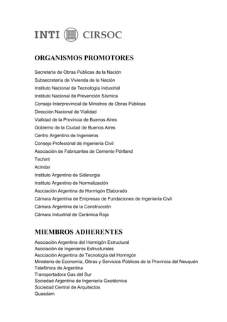 ORGANISMOS PROMOTORES
Secretaría de Obras Públicas de la Nación
Subsecretaría de Vivienda de la Nación
Instituto Nacional de Tecnología Industrial
Instituto Nacional de Prevención Sísmica
Consejo Interprovincial de Ministros de Obras Públicas
Dirección Nacional de Vialidad
Vialidad de la Provincia de Buenos Aires
Gobierno de la Ciudad de Buenos Aires
Centro Argentino de Ingenieros
Consejo Profesional de Ingeniería Civil
Asociación de Fabricantes de Cemento Pórtland
Techint
Acindar
Instituto Argentino de Siderurgia
Instituto Argentino de Normalización
Asociación Argentina de Hormigón Elaborado
Cámara Argentina de Empresas de Fundaciones de Ingeniería Civil
Cámara Argentina de la Construcción
Cámara Industrial de Cerámica Roja


MIEMBROS ADHERENTES
Asociación Argentina del Hormigón Estructural
Asociación de Ingenieros Estructurales
Asociación Argentina de Tecnología del Hormigón
Ministerio de Economía, Obras y Servicios Públicos de la Provincia del Neuquén
Telefónica de Argentina
Transportadora Gas del Sur
Sociedad Argentina de Ingeniería Geotécnica
Sociedad Central de Arquitectos
Quasdam
 