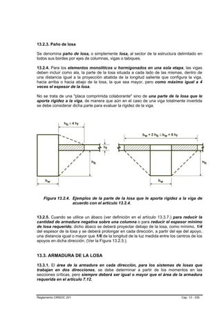 13.2.3. Paño de losa

Se denomina paño de losa, o simplemente losa, al sector de la estructura delimitado en
todos sus bordes por ejes de columnas, vigas o tabiques.

13.2.4. Para los elementos monolíticos u hormigonados en una sola etapa, las vigas
deben incluir como ala, la parte de la losa situada a cada lado de las mismas, dentro de
una distancia igual a la proyección abatida de la longitud saliente que configura la viga,
hacia arriba o hacia abajo de la losa, la que sea mayor, pero como máximo igual a 4
veces el espesor de la losa.

No se trata de una "placa comprimida colaborante" sino de una parte de la losa que le
aporta rigidez a la viga, de manera que aún en el caso de una viga totalmente invertida
se debe considerar dicha parte para evaluar la rigidez de la viga.




    Figura 13.2.4. Ejemplos de la parte de la losa que le aporta rigidez a la viga de
                   acuerdo con el artículo 13.2.4.


13.2.5. Cuando se utilice un ábaco (ver definición en el artículo 13.3.7.) para reducir la
cantidad de armadura negativa sobre una columna o para reducir el espesor mínimo
de losa requerido, dicho ábaco se deberá proyectar debajo de la losa, como mínimo, 1/4
del espesor de la losa y se deberá prolongar en cada dirección, a partir del eje del apoyo,
una distancia igual o mayor que 1/6 de la longitud de la luz medida entre los centros de los
apoyos en dicha dirección. (Ver la Figura 13.2.5.).


13.3. ARMADURA DE LA LOSA

13.3.1. El área de la armadura en cada dirección, para los sistemas de losas que
trabajan en dos direcciones, se debe determinar a partir de los momentos en las
secciones críticas, pero siempre deberá ser igual o mayor que el área de la armadura
requerida en el artículo 7.12.



Reglamento CIRSOC 201                                                           Cap. 13 - 335
 