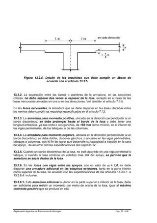 Figura 13.2.5. Detalle de los requisitos que debe cumplir un ábaco de
                          acuerdo con el artículo 13.2.5.



13.3.2. La separación entre las barras o alambres de la armadura, en las secciones
críticas, no debe superar dos veces el espesor de la losa, excepto en el caso de las
losas nervuradas armadas en una o en dos direcciones. Ver también el artículo 7.6.5.

En las losas nervuradas, la armadura que se debe disponer en las losas ubicadas entre
los nervios debe cumplir los requisitos especificados en el artículo 7.12.

13.3.3. La armadura para momento positivo, ubicada en la dirección perpendicular a un
borde discontinuo, se debe prolongar hasta el borde de la losa y debe tener una
longitud embebida, ya sea recta o con ganchos, de 150 mm como mínimo, en el interior de
las vigas perimetrales, de los tabiques, o de las columnas.

13.3.4. La armadura para momento negativo, ubicada en la dirección perpendicular a un
borde discontinuo, se debe doblar, disponer ganchos, o anclarse en las vigas perimetrales,
tabiques o columnas, con el fin de lograr que desarrolle su capacidad a tracción en la cara
del apoyo, de acuerdo con las especificaciones del Capítulo 12.

13.3.5. Cuando un borde discontinuo de la losa, no esté apoyado en una viga perimetral o
tabique, o cuando la losa continúe en voladizo más allá del apoyo, se permite que la
armadura se ancle dentro de la losa.

13.3.6. En las losas con vigas entre los apoyos, con un valor de αf > 1,0, se debe
                                                                         B   B




disponer una armadura adicional en las esquinas exteriores, tanto en la parte inferior
como superior de la losa, de acuerdo con las especificaciones de los artículos 13.3.6.1. a
13.3.6.4. inclusive.

13.3.6.1. Esta armadura adicional a ubicar en la parte superior e inferior de la losa, debe
ser suficiente para resistir un momento por metro de ancho de la losa, igual al máximo
momento positivo que se produce en ella.




Reglamento Argentino de Estructuras de Hormigón                                  Cap. 13 - 336
 