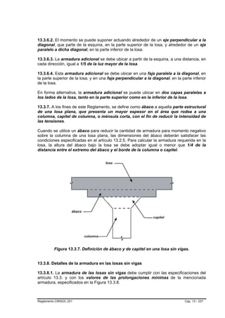13.3.6.2. El momento se puede suponer actuando alrededor de un eje perpendicular a la
diagonal, que parte de la esquina, en la parte superior de la losa, y alrededor de un eje
paralelo a dicha diagonal, en la parte inferior de la losa.

13.3.6.3. La armadura adicional se debe ubicar a partir de la esquina, a una distancia, en
cada dirección, igual a 1/5 de la luz mayor de la losa.

13.3.6.4. Esta armadura adicional se debe ubicar en una faja paralela a la diagonal, en
la parte superior de la losa, y en una faja perpendicular a la diagonal, en la parte inferior
de la losa.

En forma alternativa, la armadura adicional se puede ubicar en dos capas paralelas a
los lados de la losa, tanto en la parte superior como en la inferior de la losa.

13.3.7. A los fines de este Reglamento, se define como ábaco a aquella parte estructural
de una losa plana, que presenta un mayor espesor en el área que rodea a una
columna, capitel de columna, o ménsula corta, con el fin de reducir la intensidad de
las tensiones.

Cuando se utilice un ábaco para reducir la cantidad de armadura para momento negativo
sobre la columna de una losa plana, las dimensiones del ábaco deberán satisfacer las
condiciones especificadas en el artículo 13.2.5. Para calcular la armadura requerida en la
losa, la altura del ábaco bajo la losa se debe adoptar igual o menor que 1/4 de la
distancia entre el extremo del ábaco y el borde de la columna o capitel.




          Figura 13.3.7. Definición de ábaco y de capitel en una losa sin vigas.


13.3.8. Detalles de la armadura en las losas sin vigas

13.3.8.1. La armadura de las losas sin vigas debe cumplir con las especificaciones del
artículo 13.3. y con los valores de las prolongaciones mínimas de la mencionada
armadura, especificados en la Figura 13.3.8.



Reglamento CIRSOC 201                                                            Cap. 13 - 337
 
