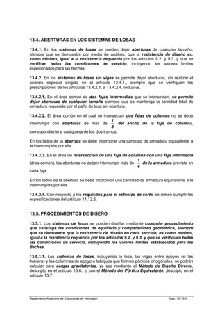 13.4. ABERTURAS EN LOS SISTEMAS DE LOSAS

13.4.1. En los sistemas de losas se pueden dejar aberturas de cualquier tamaño,
siempre que se demuestre por medio de análisis, que la resistencia de diseño es,
como mínimo, igual a la resistencia requerida por los artículos 9.2. y 9.3. y que se
verifican todas las condiciones de servicio, incluyendo los valores límites
especificados para las flechas.

13.4.2. En los sistemas de losas sin vigas se permite dejar aberturas, sin realizar el
análisis especial exigido en el artículo 13.4.1., siempre que se verifiquen las
prescripciones de los artículos 13.4.2.1. a 13.4.2.4. inclusive.

13.4.2.1. En el área común de dos fajas intermedias que se intersectan, se permite
dejar aberturas de cualquier tamaño siempre que se mantenga la cantidad total de
armadura requerida por el paño de losa sin abertura.

13.4.2.2. El área común en el cual se intersectan dos fajas de columna no se debe
                                            1
interrumpir con aberturas de más de             del ancho de la faja de columna,
                                            8
correspondiente a cualquiera de los dos tramos.

En los lados de la abertura se debe incorporar una cantidad de armadura equivalente a
la interrumpida por ella.

13.4.2.3. En el área de intersección de una faja de columna con una faja intermedia
                                                        1
(área común), las aberturas no deben interrumpir más de   de la armadura prevista en
                                                        4
cada faja.

En los lados de la abertura se debe incorporar una cantidad de armadura equivalente a la
interrumpida por ella.

13.4.2.4. Con respecto a los requisitos para el esfuerzo de corte, se deben cumplir las
especificaciones del artículo 11.12.5.


13.5. PROCEDIMIENTOS DE DISEÑO

13.5.1. Los sistemas de losas se pueden diseñar mediante cualquier procedimiento
que satisfaga las condiciones de equilibrio y compatibilidad geométrica, siempre
que se demuestre que la resistencia de diseño en cada sección, es como mínimo,
igual a la resistencia requerida por los artículos 9.2. y 9.3. y que se verifiquen todas
las condiciones de servicio, incluyendo los valores límites establecidos para las
flechas.

13.5.1.1. Los sistemas de losas, incluyendo la losa, las vigas entre apoyos (si las
hubiera) y las columnas de apoyo o tabiques que formen pórticos ortogonales, se podrán
calcular para cargas gravitatorias, ya sea mediante el Método de Diseño Directo,
descripto en el artículo 13.6., o con el Método del Pórtico Equivalente, descripto en el
artículo 13.7.




Reglamento Argentino de Estructuras de Hormigón                            Cap. 13 - 340
 