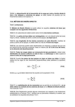 13.5.4. La determinación de la transmisión de la carga por corte y torsión desde la
losa a los tabiques y columnas de apoyo, se debe realizar de acuerdo con los
lineamientos dados en el Capítulo 11.


13.6. MÉTODO DE DISEÑO DIRECTO

13.6.1. Limitaciones

El Método de Diseño Directo se puede utilizar en aquellos sistemas de losas que
cumplan con las siguientes limitaciones:

13.6.1.1. En cada dirección deben existir como mínimo tres tramos continuos.

13.6.1.2. Los paños de losa deben ser rectangulares, con una relación entre las luces
mayor y menor, medidas de centro a centro de los apoyos, no mayor que 2.

13.6.1.3. Las longitudes de los tramos sucesivos en cada dirección, medidas de
centro a centro de los apoyos, no deben diferir en más de 1/3 de la luz mayor.

13.6.1.4. Las columnas pueden estar desalineadas con respecto a cualquier eje que una
los centros de las columnas sucesivas, hasta un máximo del 10 % de la luz del tramo,
en la dirección del desalineamiento.

13.6.1.5. Todas las cargas deben ser únicamente de tipo gravitatorio y deben estar
distribuidas de manera uniforme en toda la losa. La sobrecarga no debe superar 2
veces el valor de la carga permanente.

13.6.1.6. Cuando los paños de losa apoyen en vigas en todos sus lados, la rigidez
relativa de las vigas en dos direcciones perpendiculares debe satisfacer la expresión
(13-2):

                                             α f 1 l2
                                    0 ,2 ≤          2
                                                        ≤ 5                      (13-2)
                                             α f 2 l2
                                                    1



donde αf1 y αf2 se deben determinar de acuerdo con la expresión (13-3):
          B   B   B   B




                                          E cb I b
                                   αf =                                          (13-3)
                                          E cs I s


13.6.1.7. La redistribución de los momentos que se permite en el artículo 8.4., no se
debe utilizar en el diseño de los sistemas de losas con el Método de Diseño Directo.
Ver el artículo 13.6.7.

13.6.1.8. Este Reglamento permite algunas variaciones con respecto a las limitaciones
establecidas en el artículo 13.6.1. siempre que se demuestre mediante un análisis, que
se satisfacen los requisitos del artículo 13.5.1.



Reglamento Argentino de Estructuras de Hormigón                           Cap. 13 - 342
 