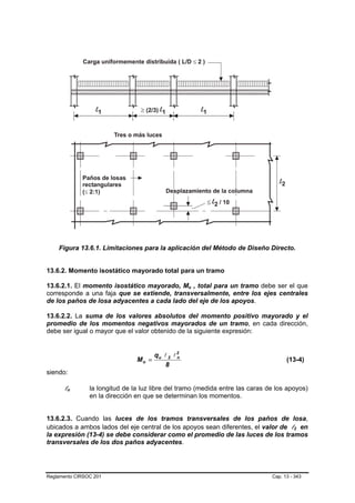 Figura 13.6.1. Limitaciones para la aplicación del Método de Diseño Directo.


13.6.2. Momento isostático mayorado total para un tramo

13.6.2.1. El momento isostático mayorado, Mo , total para un tramo debe ser el que
                                                    B   B




corresponde a una faja que se extiende, transversalmente, entre los ejes centrales
de los paños de losa adyacentes a cada lado del eje de los apoyos.

13.6.2.2. La suma de los valores absolutos del momento positivo mayorado y el
promedio de los momentos negativos mayorados de un tramo, en cada dirección,
debe ser igual o mayor que el valor obtenido de la siguiente expresión:


                                       qu l 2 l 2
                                Mo =            n
                                                                                     (13-4)
                                          8
siendo:

      ln
       B   B    la longitud de la luz libre del tramo (medida entre las caras de los apoyos)
                en la dirección en que se determinan los momentos.


13.6.2.3. Cuando las luces de los tramos transversales de los paños de losa,
ubicados a ambos lados del eje central de los apoyos sean diferentes, el valor de l2 en B   B




la expresión (13-4) se debe considerar como el promedio de las luces de los tramos
transversales de los dos paños adyacentes.




Reglamento CIRSOC 201                                                          Cap. 13 - 343
 