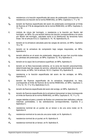 fpu         resistencia a la tracción especificada del acero de pretensado (corresponde a la
            resistencia a la tracción de la norma IRAM-IAS), en MPa. Capítulos 3, 11 y 18.

fpy         tensión de fluencia especificada del acero de pretensado (corresponde al límite
            de fluencia al 1 % de alargamiento de la norma IRAM-IAS), en MPa. Capítulos 3,
            11 y 18.

fr          módulo de rotura del hormigón, o resistencia a la tracción por flexión del
            hormigón, en MPa. Es una tensión teórica de tracción correspondiente a la rotura
            por flexión del hormigón, calculada como si la distribución de tensiones fuera
            lineal. Ver el artículo 9.5.2.3. Capítulos 9, 14, 18, Apéndice B y D.

fs          tensión en la armadura calculada para las cargas de servicio, en MPa. Capítulos
            10 y 18.

f´s         tensión en la armadura de compresión bajo cargas mayoradas, en MPa.
            Apéndice A.

fse         tensión efectiva en el acero de pretensado, después de que han ocurrido todas
            las pérdidas del pretensado, en MPa. Capítulos 12, 18 y Apéndice A.

fsi         tensión en la capa i de la armadura superficial, en MPa. Apéndice A.

ft          tensión en la fibra traccionada extrema, en la zona de tracción precomprimida,
            determinada bajo las cargas de servicio, utilizando las propiedades de la sección
            total o bruta, en MPa. Ver el artículo 18.3.3. Capítulo 18 y Apéndice D.

futa        resistencia a la tracción especificada del acero de los anclajes, en MPa.
            Apéndice D.

fy          tensión de fluencia especificada de la armadura longitudinal no tesa,
            (corresponde al límite de fluencia de la norma IRAM-IAS), en MPa. Capítulos 3,
            7, 9 a 12, 14, 17 a 19 y Apéndices A a C.

fya         tensión de fluencia especificada del acero del anclaje, en MPa. Apéndice D.

fyt         tensión de fluencia especificada de la armadura transversal no tesa (corresponde
            al límite de fluencia de la norma IRAM-IAS), en MPa. Capítulos 9, 10, 11 y 12.

F           cargas debidas al peso y presión de fluidos con presiones bien definidas y alturas
            máximas controlables, o las solicitaciones correspondientes. Capítulo 9 y
            Apéndice C.

Fn          resistencia nominal de un puntal, de un tensor o de una zona nodal, en N.
            Apéndice A.

Fnn         resistencia nominal en la cara de una zona nodal, en N. Apéndice A.

Fns         resistencia nominal de un puntal, en N. Apéndice A.

Fnt         resistencia nominal de un tensor, en N. Apéndice A.




Reglamento Argentino de Estructuras de Hormigón                            Simbología General - 8
 