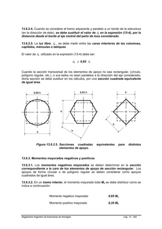 13.6.2.4. Cuando se considere el tramo adyacente y paralelo a un borde de la estructura
(en la dirección de éste), se debe sustituir el valor de l2 en la expresión (13-4), por la
                                                                     B   B




distancia desde el borde al eje central del paño de losa considerado.

13.6.2.5. La luz libre, ln , se debe medir entre las caras interiores de las columnas,
                              B   B




capiteles, ménsulas o tabiques.

El valor de ln utilizado en la expresión (13-4) debe ser:
               B   B




                                                  ln ≥ 0,65 l1
                                                  B   B      B   B




Cuando la sección transversal de los elementos de apoyo no sea rectangular, (círculo,
polígono regular, etc.), o sus lados no sean paralelos a la dirección del eje considerado,
dicha sección se debe sustituir en los cálculos, por una sección cuadrada equivalente
de igual área.




             Figura 13.6.2.5. Secciones cuadradas                    equivalentes              para    distintos
                              elementos de apoyo.


13.6.3. Momentos mayorados negativos y positivos

13.6.3.1. Los momentos negativos mayorados se deben determinar en la sección
correspondiente a la cara de los elementos de apoyo de sección rectangular. Los
apoyos de forma circular o de polígono regular se deben considerar como apoyos
cuadrados de igual área.

13.6.3.2. En un tramo interior, el momento mayorado total Mo se debe distribuir como se
                                                                             B   B




indica a continuación:


                          Momento negativo mayorado                                  0,65 Mo
                                                                                           B   B




                          Momento positivo mayorado                                  0,35 Mo
                                                                                           B   B




Reglamento Argentino de Estructuras de Hormigón                                                    Cap. 13 - 344
 