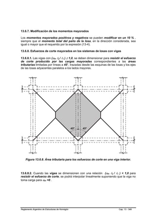 13.6.7. Modificación de los momentos mayorados

Los momentos mayorados positivos y negativos se pueden modificar en un 10 % ,
siempre que el momento total del paño de la losa, en la dirección considerada, sea
igual o mayor que el requerido por la expresión (13-4).

13.6.8. Esfuerzos de corte mayorados en los sistemas de losas con vigas

13.6.8.1. Las vigas con (αf1 l2 / l1 ) ≥ 1,0, se deben dimensionar para resistir el esfuerzo
                                 B   B   B   B   B   B




de corte producido por las cargas mayoradas correspondientes a las áreas
tributarias limitadas por líneas a 45°, trazadas desde las esquinas de las losas y los ejes
de las losas adyacentes paralelos a los lados mayores.




    Figura 13.6.8. Área tributaria para los esfuerzos de corte en una viga interior.



13.6.8.2. Cuando las vigas se dimensionen con una relación (αf1 l2 / l1 ) < 1,0 para
                                                                     B   B   B   B   B   B




resistir el esfuerzo de corte, se podrá interpolar linealmente suponiendo que la viga no
toma carga para αf1 =0 .
                       B   B




Reglamento Argentino de Estructuras de Hormigón                                              Cap. 13 - 348
 