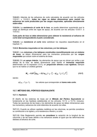13.6.8.3. Además de los esfuerzos de corte calculados de acuerdo con los artículos
13.6.8.1. y 13.6.8.2., todas las vigas se deben dimensionar para resistir los
esfuerzos de corte producidos por las cargas mayoradas, aplicadas directamente
sobre ellas.

13.6.8.4. La resistencia al corte de la losa, se puede determinar suponiendo que la
carga se distribuye entre las vigas de apoyo, de acuerdo con los artículos 13.6.8.1. ó
13.6.8.2.

Cada paño de losa se debe dimensionar para obtener la resistencia al esfuerzo de
corte total correspondiente al paño considerado.

13.6.8.5. La resistencia al corte debe satisfacer los requisitos especificados en el
Capítulo 11.

13.6.9. Momentos mayorados en las columnas y en los tabiques

13.6.9.1. Las columnas y los tabiques construidos monolíticamente con un sistema
de losas, se deben dimensionar para los momentos producidos por las cargas
mayoradas que actúan sobre el sistema de losas.

13.6.9.2. En un apoyo interior, los elementos de apoyo que se ubican por arriba y por
debajo de la losa, se deben dimensionar para resistir el momento mayorado
determinado con la expresión (13-7), en proporción directa a sus rigidices, siempre
que no se realice un análisis general.


                                                             [
                                          M u = 0 ,07 (q Du + 0 ,5 q Lu ) l 2 l 2 − q' Du l' 2 (l' n )2
                                                                                n                         ]         (13-7)

siendo:

        q ’Du , l ’2 y l ’n
          P   P   B   B   P   P   B   B      P   P   B   B       los valores que corresponden al tramo más corto.



13.7. MÉTODO DEL PÓRTICO EQUIVALENTE

13.7.1. Hipótesis

El diseño de los sistemas de losas por el Método del Pórtico Equivalente se
fundamenta en las hipótesis establecidas en los artículos 13.7.2. a 13.7.6. inclusive.
Todas las secciones de las losas y los elementos de apoyo se deben dimensionar para
los momentos y esfuerzos de corte obtenidos de acuerdo con ellas.

13.7.1.1. Cuando se utilicen capiteles metálicos en las columnas, se permite considerar
su contribución a la rigidez y a la resistencia a flexión y a corte.

13.7.1.2. Este Reglamento permite no considerar la variación de la longitud de las
columnas y de las losas debido a los esfuerzos axiales al igual que las deformaciones
debidas al esfuerzo de corte.




Reglamento CIRSOC 201                                                                                         Cap. 13 - 349
 