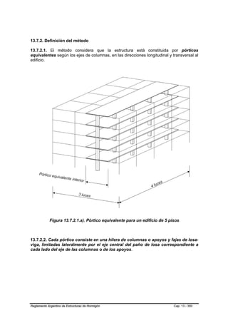 13.7.2. Definición del método

13.7.2.1. El método considera que la estructura está constituida por pórticos
equivalentes según los ejes de columnas, en las direcciones longitudinal y transversal al
edificio.




            Figura 13.7.2.1.a). Pórtico equivalente para un edificio de 5 pisos



13.7.2.2. Cada pórtico consiste en una hilera de columnas o apoyos y fajas de losa-
viga, limitadas lateralmente por el eje central del paño de losa correspondiente a
cada lado del eje de las columnas o de los apoyos.




Reglamento Argentino de Estructuras de Hormigón                             Cap. 13 - 350
 