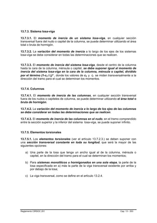 13.7.3. Sistema losa-viga

13.7.3.1. El momento de inercia de un sistema losa-viga, en cualquier sección
transversal fuera del nudo o capitel de la columna, se puede determinar utilizando el área
total o bruta de hormigón.

13.7.3.2. La variación del momento de inercia a lo largo de los ejes de los sistemas
losa-viga se debe considerar en todas las determinaciones que se realicen.


13.7.3.3. El momento de inercia del sistema losa-viga, desde el centro de la columna
hasta la cara de la columna, ménsula o capitel, se debe suponer igual al momento de
inercia del sistema losa-viga en la cara de la columna, ménsula o capitel, dividido
por el término (1-c2 /l2)² , donde los valores de c2 y l2 se miden transversalmente a la
                        B   B   B   B              B   B   B   B   B   B




dirección del tramo para el cual se determinan los momentos.


13.7.4. Columnas

13.7.4.1. El momento de inercia de las columnas, en cualquier sección transversal
fuera de los nudos o capiteles de columna, se puede determinar utilizando el área total o
bruta de hormigón.

13.7.4.2. La variación del momento de inercia a lo largo de los ejes de las columnas
se debe considerar en todas las determinaciones que se realicen.

13.7.4.3. El momento de inercia de las columnas en el nudo, en el tramo comprendido
entre la sección superior y la inferior del sistema losa-viga, se puede suponer infinito.


13.7.5. Elementos torsionales

13.7.5.1. Los elementos torsionales (ver el artículo 13.7.2.3.) se deben suponer con
una sección transversal constante en toda su longitud, que será la mayor de las
siguientes opciones:

    a) Una parte de la losa que tenga un ancho igual al de la columna, ménsula o
       capitel, en la dirección del tramo para el cual se determinan los momentos;

    b) Para sistemas monolíticos u hormigonados en una sola etapa, la parte de la
       losa especificada en a) más la parte de la viga transversal existente por arriba y
       por debajo de la losa;

    c) La viga transversal, como se define en el artículo 13.2.4.




Reglamento CIRSOC 201                                                        Cap. 13 - 353
 