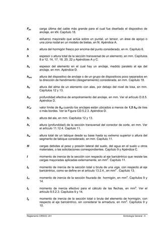 Fpu       carga última del cable más grande para el cual fue diseñado el dispositivo de
          anclaje, en kN. Capítulo 18.

Fu        esfuerzo mayorado que actúa sobre un puntal, un tensor, un área de apoyo o
          una zona nodal en un modelo de bielas, en N. Apéndice A.

h         altura del hormigón fresco por encima del punto considerado, en m. Capítulo 6.

h         espesor o altura total de la sección transversal de un elemento, en mm. Capítulos
          8 a 12, 14, 17, 18, 20, 22 y Apéndices A y C.

ha        espesor del elemento en el cual hay un anclaje, medido paralelo al eje del
          anclaje, en mm. Apéndice D.

hanc      altura del dispositivo de anclaje o de un grupo de dispositivos poco separados en
          la dirección de hendimiento (desgarramiento) considerada, en mm. Capítulo 18.

hb        altura del alma de un elemento con alas, por debajo del nivel de losa, en mm.
          Capítulos 12 y 13.

hef       profundidad efectiva de empotramiento del anclaje, en mm. Ver el artículo D.8.5.
          Apéndice D.

h'ef      valor límite de hef cuando los anclajes están ubicados a menos de 1,5 hef de tres
          o más bordes. Ver la Figura CD.5.2.3. Apéndice D.

hf        altura del ala, en mm. Capítulos 12 y 13.

hv        altura (profundidad) de la sección transversal del conector de corte, en mm. Ver
          el artículo 11.12.4. Capítulo 11.

hw        altura total de un tabique desde su base hasta su extremo superior o altura del
          segmento de tabique considerado, en mm. Capítulo 11.

H         cargas debidas al peso y presión lateral del suelo, del agua en el suelo u otros
          materiales, o las solicitaciones correspondientes. Capítulo 9 y Apéndice C.

I         momento de inercia de la sección con respecto al eje baricéntrico que resiste las
          cargas mayoradas aplicadas externamente, en mm4. Capítulo 11.

Ib        momento de inercia de la sección total o bruta de una viga, con respecto al eje
          baricéntrico, como se define en el artículo 13.2.4., en mm4 . Capítulo 13.

Icr       momento de inercia de la sección fisurada de hormigón, en mm4. Capítulos 9 y
          14.

Ie        momento de inercia efectivo para el cálculo de las flechas, en mm4. Ver el
          artículo 9.5.2.3. Capítulos 9 y 14.

Ig        momento de inercia de la sección total o bruta del elemento de hormigón, con
          respecto al eje baricéntrico, sin considerar la armadura, en mm4. Capítulos 9 y
          10.


Reglamento CIRSOC 201                                                   Simbología General - 9
 