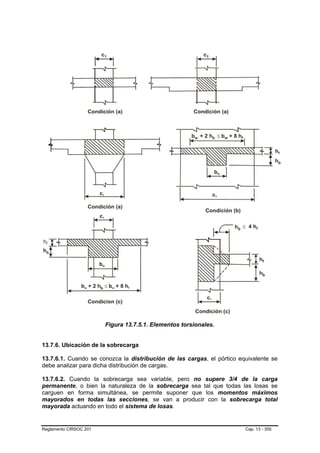 Figura 13.7.5.1. Elementos torsionales.


13.7.6. Ubicación de la sobrecarga

13.7.6.1. Cuando se conozca la distribución de las cargas, el pórtico equivalente se
debe analizar para dicha distribución de cargas.

13.7.6.2. Cuando la sobrecarga sea variable, pero no supere 3/4 de la carga
permanente, o bien la naturaleza de la sobrecarga sea tal que todas las losas se
carguen en forma simultánea, se permite suponer que los momentos máximos
mayorados en todas las secciones, se van a producir con la sobrecarga total
mayorada actuando en todo el sistema de losas.


Reglamento CIRSOC 201                                                   Cap. 13 - 355
 