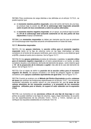 13.7.6.3. Para condiciones de carga distintas a las definidas en el artículo 13.7.6.2., se
puede suponer que:

   a) el momento máximo positivo mayorado, cerca del centro del tramo de una losa,
      se produce bajo la acción de 3/4 de la sobrecarga total mayorada actuando
      sobre el paño de losa considerado y sobre los paños alternados;

   b) el momento máximo negativo mayorado, en un apoyo, se produce bajo la acción
      de 3/4 de la sobrecarga total actuando solamente en los dos paños de losa
      adyacentes al apoyo considerado.

13.7.6.4. Los momentos mayorados no deben ser menores que los que se producen
con la sobrecarga total mayorada actuando simultáneamente en todas las losas.

13.7.7. Momentos mayorados

13.7.7.1. En los apoyos interiores, la sección crítica para el momento negativo
mayorado (tanto en la faja de columna como en las fajas intermedias) se debe
considerar en el borde de los apoyos rectilíneos, pero como máximo a una distancia igual
a 0,175 l1 desde el centro de la columna. Ver la Figura 13.7.7.
           B   B




13.7.7.2. En los apoyos exteriores provistos de ménsulas o capiteles, la sección crítica
para el momento negativo mayorado en el tramo perpendicular a un borde, se debe
considerar situada a una distancia, del borde del elemento de apoyo, como máximo igual
a 1/2 de la proyección de la ménsula o capitel, más allá de la cara del elemento de
apoyo. Ver la Figura 13.7.7.

13.7.7.3. Con el objeto de definir la posición de la sección crítica para el momento
negativo de diseño, los apoyos circulares o en forma de polígono regular se deben
considerar como apoyos cuadrados equivalentes de igual área. Ver la Figura 13.7.7.

13.7.7.4. Cuando se analicen con el Método del Pórtico Equivalente aquellos sistemas
de losas que verifican las limitaciones especificadas en el artículo 13.6.1., los momentos
resultantes calculados se podrán reducir en una proporción tal, que la suma de los
valores absolutos de los momentos positivos, y el promedio de los momentos
negativos utilizados para el diseño, no supere el valor obtenido con la expresión
(13-4).


13.7.7.5. Los momentos en las secciones críticas de una faja de losa-viga en cada
pórtico se pueden distribuir a las fajas de columna, vigas y fajas intermedias, de acuerdo
con las especificaciones de los artículos 13.6.4., 13.6.5. y 13.6.6., siempre que se
verifiquen los requisitos establecidos en el artículo 13.6.1.6.




Reglamento Argentino de Estructuras de Hormigón                             Cap. 13 - 356
 