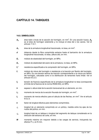 CAPÍTULO 14. TABIQUES




14.0. SIMBOLOGÍA

Ag                              B                       B       área total o bruta de la sección de hormigón, en mm2. En una sección hueca, Ag
                                                                                                                      P   P                                          B   B




                                                                es el área de hormigon solamente y no incluye el área del o los vacíos. Ver el
                                                                artículo 11.6.1.

As                              B                           B   área de la armadura longitudinal traccionada, no tesa, en mm2.P   P




d               B                   B                           distancia desde la fibra comprimida extrema hasta el baricentro de la armadura
                                                                longitudinal traccionada, no tesa, (altura útil), en mm.

Ec                      B                           B           módulo de elasticidad del hormigón, en MPa.

Es                      B                           B           módulo de elasticidad del acero de la armadura, no tesa, en MPa.

fc' B                       B                                   resistencia especificada a la compresión del hormigón, en MPa.

fr  B       B                                                   módulo de rotura del hormigón o resistencia a la tracción por flexión del hormigón,
                                                                en MPa. Es una tensión teórica de tracción correspondiente a la rotura por flexión
                                                                del hormigón, calculada como si la distribución de tensiones fuera lineal. Ver el
                                                                artículo 9.5.2.3.

fy  B                                   B                       tensión de fluencia especificada de la armadura longitudinal no tesa (corresponde
                                                                al límite de la fluencia de la norma IRAM-IAS), en MPa.

h                                                               espesor o altura total de la sección transversal de un elemento, en mm.

lcr
B                                           B                   momento de inercia de la sección fisurada de hormigón, en mm4.        P   P




Ie
B                   B                                           momento de inercia efectivo para el cálculo de las flechas, en mm4 .Ver el artículo
                                                                                                                                              P   P




                                                                9.5.2.3.

k                                                               factor de longitud efectiva para elementos comprimidos.

lc      B                           B
                                                                longitud de un elemento comprimido en un pórtico, medida entre los ejes de los
                                                                nudos del pórtico, en mm.

lw      B                                       B
                                                                longitud total de un tabique o longitud del segmento de tabique considerado en la
                                                                dirección del esfuerzo de corte, en mm.

M                                                               momento máximo sin mayorar debido a las cargas de servicio, incluyendo los
                                                                efectos P-∆, en N mm.




Reglamento CIRSOC 201                                                                                                                                 Cap.14 - 359
 