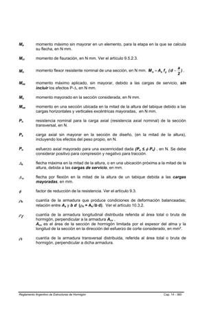 Ma                  B                           B                   momento máximo sin mayorar en un elemento, para la etapa en la que se calcula
                                                                    su flecha, en N mm.

Mcr                 B                                   B           momento de fisuración, en N mm. Ver el artículo 9.5.2.3.

                                                                                                                                                            a
Mn                                                                  momento flexor resistente nominal de una sección, en N mm. M n = As f y ( d −             ).
                                                                                                                                                            2
                    B                       B




Msa                 B                                       B       momento máximo aplicado, sin mayorar, debido a las cargas de servicio, sin
                                                                    incluir los efectos P-∆, en N mm.

Mu                  B                               B               momento mayorado en la sección considerada, en N mm.

Mua                 B                                           B   momento en una sección ubicada en la mitad de la altura del tabique debido a las
                                                                    cargas horizontales y verticales excéntricas mayoradas, en N mm.

Pn          B                       B                               resistencia nominal para la carga axial (resistencia axial nominal) de la sección
                                                                    transversal, en N.

Ps          B                   B                                   carga axial sin mayorar en la sección de diseño, (en la mitad de la altura),
                                                                    incluyendo los efectos del peso propio, en N.

Pu          B                       B
                                                                    esfuerzo axial mayorado para una excenricidad dada (Pu ≤ φ Pn) , en N. Se debe
                                                                                                                                  B   B   B   B




                                                                    considerar positivo para compresión y negativo para tracción.

∆s      B                   B
                                                                    flecha máxima en la mitad de la altura, o en una ubicación próxima a la mitad de la
                                                                    altura, debida a las cargas de servicio, en mm.

∆u      B                               B
                                                                    flecha por flexión en la mitad de la altura de un tabique debida a las cargas
                                                                    mayoradas, en mm.

φ                                                                   factor de reducción de la resistencia. Ver el artículo 9.3.

ρb  B                   B
                                                                    cuantía de la armadura que produce condiciones de deformación balanceadas;
                                                                    relación entre As y b d (ρb = As /b d). Ver el artículo 10.3.2.
                                                                                    B   B      B   B   B   B




ρl                                                                  cuantía de la armadura longitudinal distribuida referida al área total o bruta de
                                                                    hormigón, perpendicular a la armadura Acv .B   B




                                                                    Acv es el área de la sección de hormigón limitada por el espesor del alma y la
                                                                     B   B




                                                                    longitud de la sección en la dirección del esfuerzo de corte considerado, en mm².

ρt  B           B
                                                                    cuantía de la armadura transversal distribuida, referida al área total o bruta de
                                                                    hormigón, perpendicular a dicha armadura.




Reglamento Argentino de Estructuras de Hormigón                                                                                                   Cap. 14 - 360
 
