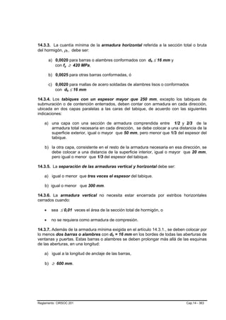 14.3.3. La cuantía mínima de la armadura horizontal referida a la sección total o bruta
del hormigón, ρt , debe ser:
                    B       B




        a) 0,0020 para barras o alambres conformados con db ≤ 16 mm y
                                                             B   B




           con fy ≥ 420 MPa,
                B               B




        b) 0,0025 para otras barras conformadas, ó

        c) 0,0020 para mallas de acero soldadas de alambres lisos o conformados
           con db ≤ 16 mm
                        B           B




14.3.4. Los tabiques con un espesor mayor que 250 mm, excepto los tabiques de
submuración o de contención enterrados, deben contar con armadura en cada dirección,
ubicada en dos capas paralelas a las caras del tabique, de acuerdo con las siguientes
indicaciones:

    a) una capa con una sección de armadura comprendida entre 1/2 y 2/3 de la
       armadura total necesaria en cada dirección, se debe colocar a una distancia de la
       superficie exterior, igual o mayor que 50 mm, pero menor que 1/3 del espesor del
       tabique.

    b) la otra capa, consistente en el resto de la armadura necesaria en esa dirección, se
       debe colocar a una distancia de la superficie interior, igual o mayor que 20 mm,
       pero igual o menor que 1/3 del espesor del tabique.

14.3.5. La separación de las armaduras vertical y horizontal debe ser:

    a) igual o menor que tres veces el espesor del tabique.

    b) igual o menor que 300 mm.

14.3.6. La armadura vertical no necesita estar encerrada por estribos horizontales
cerrados cuando:

    •    sea ≤ 0,01 veces el área de la sección total de hormigón, o

    •    no se requiera como armadura de compresión.

14.3.7. Además de la armadura mínima exigida en el artículo 14.3.1., se deben colocar por
lo menos dos barras o alambres con db = 16 mm en los bordes de todas las aberturas de
                                         B   B




ventanas y puertas. Estas barras o alambres se deben prolongar más allá de las esquinas
de las aberturas, en una longitud:

    a) igual a la longitud de anclaje de las barras,

    b) ≥ 600 mm.




Reglamento CIRSOC 201                                                          Cap.14 - 363
 