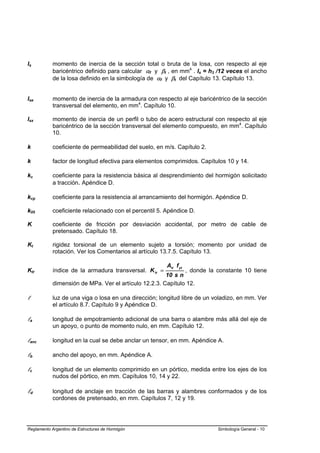 Is          momento de inercia de la sección total o bruta de la losa, con respecto al eje
            baricéntrico definido para calcular αf y βt , en mm4 . Is = h3 /12 veces el ancho
            de la losa definido en la simbología de αf y βt del Capítulo 13. Capítulo 13.


Ise         momento de inercia de la armadura con respecto al eje baricéntrico de la sección
            transversal del elemento, en mm4. Capítulo 10.

Isx         momento de inercia de un perfil o tubo de acero estructural con respecto al eje
            baricéntrico de la sección transversal del elemento compuesto, en mm4. Capítulo
            10.

k           coeficiente de permeabilidad del suelo, en m/s. Capítulo 2.

k           factor de longitud efectiva para elementos comprimidos. Capítulos 10 y 14.

kc          coeficiente para la resistencia básica al desprendimiento del hormigón solicitado
            a tracción. Apéndice D.

kcp         coeficiente para la resistencia al arrancamiento del hormigón. Apéndice D.

k05         coeficiente relacionado con el percentil 5. Apéndice D.

K           coeficiente de fricción por desviación accidental, por metro de cable de
            pretensado. Capítulo 18.

Kt          rigidez torsional de un elemento sujeto a torsión; momento por unidad de
            rotación. Ver los Comentarios al artículo 13.7.5. Capítulo 13.

                                                        Atr f yt
Ktr         índice de la armadura transversal. K tr =         , donde la constante 10 tiene
                                                       10 s n
            dimensión de MPa. Ver el artículo 12.2.3. Capítulo 12.

l           luz de una viga o losa en una dirección; longitud libre de un voladizo, en mm. Ver
            el artículo 8.7. Capítulo 9 y Apéndice D.

la          longitud de empotramiento adicional de una barra o alambre más allá del eje de
            un apoyo, o punto de momento nulo, en mm. Capítulo 12.

lanc        longitud en la cual se debe anclar un tensor, en mm. Apéndice A.

lb          ancho del apoyo, en mm. Apéndice A.

lc          longitud de un elemento comprimido en un pórtico, medida entre los ejes de los
            nudos del pórtico, en mm. Capítulos 10, 14 y 22.

ld          longitud de anclaje en tracción de las barras y alambres conformados y de los
            cordones de pretensado, en mm. Capítulos 7, 12 y 19.




Reglamento Argentino de Estructuras de Hormigón                            Simbología General - 10
 