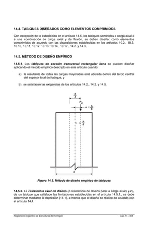 14.4. TABIQUES DISEÑADOS COMO ELEMENTOS COMPRIMIDOS

Con excepción de lo establecido en el artículo 14.5, los tabiques sometidos a carga axial o
a una combinación de carga axial y de flexión, se deben diseñar como elementos
comprimidos de acuerdo con las disposiciones establecidas en los artículos 10.2., 10.3,
10.10, 10.11, 10.12, 10.13, 10.14., 10.17., 14.2. y 14.3.


14.5. MÉTODO DE DISEÑO EMPÍRICO

14.5.1. Los tabiques de sección transversal rectangular llena se pueden diseñar
aplicando el método empírico descripto en este artículo cuando:

    a) la resultante de todas las cargas mayoradas esté ubicada dentro del tercio central
       del espesor total del tabique, y

    b) se satisfacen las exigencias de los artículos 14.2., 14.3. y 14.5.




                      Figura 14.5. Método de diseño empírico de tabiques


14.5.2. La resistencia axial de diseño (o resistencia de diseño para la carga axial) φ Pn,  B   B




de un tabique que satisface las limitaciones establecidas en el artículo 14.5.1., se debe
determinar mediante la expresión (14-1), a menos que el diseño se realice de acuerdo con
el artículo 14.4.



Reglamento Argentino de Estructuras de Hormigón                                 Cap. 14 - 364
 