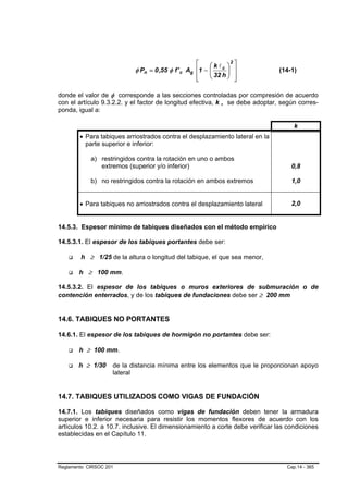 ⎡    ⎛kl ⎞ ⎤
                                                            2
                           φ Pn = 0 ,55 φ f ' c Ag ⎢1 − ⎜ c ⎟ ⎥
                                                        ⎜ 32 h ⎟ ⎥             (14-1)
                                                   ⎢    ⎝      ⎠ ⎦
                                                   ⎣

donde el valor de φ corresponde a las secciones controladas por compresión de acuerdo
con el artículo 9.3.2.2. y el factor de longitud efectiva, k , se debe adoptar, según corres-
ponda, igual a:

                                                                                    k
        • Para tabiques arriostrados contra el desplazamiento lateral en la
          parte superior e inferior:

            a) restringidos contra la rotación en uno o ambos
               extremos (superior y/o inferior)                                    0,8

            b) no restringidos contra la rotación en ambos extremos                1,0


        • Para tabiques no arriostrados contra el desplazamiento lateral           2,0


14.5.3. Espesor mínimo de tabiques diseñados con el método empírico

14.5.3.1. El espesor de los tabiques portantes debe ser:

        h ≥ 1/25 de la altura o longitud del tabique, el que sea menor,

        h ≥ 100 mm.

14.5.3.2. El espesor de los tabiques o muros exteriores de submuración o de
contención enterrados, y de los tabiques de fundaciones debe ser ≥ 200 mm


14.6. TABIQUES NO PORTANTES

14.6.1. El espesor de los tabiques de hormigón no portantes debe ser:

        h ≥ 100 mm.

       h ≥ 1/30     de la distancia mínima entre los elementos que le proporcionan apoyo
                    lateral


14.7. TABIQUES UTILIZADOS COMO VIGAS DE FUNDACIÓN

14.7.1. Los tabiques diseñados como vigas de fundación deben tener la armadura
superior e inferior necesaria para resistir los momentos flexores de acuerdo con los
artículos 10.2. a 10.7. inclusive. El dimensionamiento a corte debe verificar las condiciones
establecidas en el Capítulo 11.




Reglamento CIRSOC 201                                                            Cap.14 - 365
 