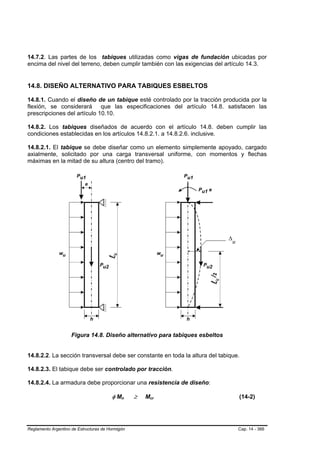 14.7.2. Las partes de los tabiques utilizadas como vigas de fundación ubicadas por
encima del nivel del terreno, deben cumplir también con las exigencias del artículo 14.3.


14.8. DISEÑO ALTERNATIVO PARA TABIQUES ESBELTOS

14.8.1. Cuando el diseño de un tabique esté controlado por la tracción producida por la
flexión, se considerará que las especificaciones del artículo 14.8. satisfacen las
prescripciones del artículo 10.10.

14.8.2. Los tabiques diseñados de acuerdo con el artículo 14.8. deben cumplir las
condiciones establecidas en los artículos 14.8.2.1. a 14.8.2.6. inclusive.

14.8.2.1. El tabique se debe diseñar como un elemento simplemente apoyado, cargado
axialmente, solicitado por una carga transversal uniforme, con momentos y flechas
máximas en la mitad de su altura (centro del tramo).




                     Figura 14.8. Diseño alternativo para tabiques esbeltos


14.8.2.2. La sección transversal debe ser constante en toda la altura del tabique.

14.8.2.3. El tabique debe ser controlado por tracción.

14.8.2.4. La armadura debe proporcionar una resistencia de diseño:

                                        φ Mn B   B   ≥   Mcr
                                                          B    B                 (14-2)




Reglamento Argentino de Estructuras de Hormigón                                  Cap. 14 - 366
 