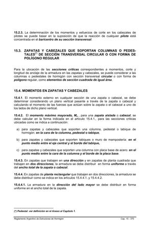 15.2.3. La determinación de los momentos y esfuerzos de corte en los cabezales de
pilotes se puede basar en la suposición de que la reacción de cualquier pilote está
concentrada en el baricentro de su sección transversal.


15.3. ZAPATAS Y CABEZALES QUE SOPORTAN COLUMNAS O PEDES-
      TALES(*) DE SECCIÓN TRANSVERSAL CIRCULAR O CON FORMA DE
                   TP   TP




      POLÍGONO REGULAR


Para la ubicación de las secciones críticas correspondientes a momentos, corte y
longitud de anclaje de la armadura en las zapatas y cabezales, se puede considerar a las
columnas o pedestales de hormigón con sección transversal circular o con forma de
polígono regular, como elementos de sección cuadrada de igual área.


15.4. MOMENTOS EN ZAPATAS Y CABEZALES

15.4.1. El momento externo en cualquier sección de una zapata o cabezal, se debe
determinar considerando un plano vertical pasante a través de la zapata o cabezal y
calculando el momento de las fuerzas que actúan sobre la zapata o el cabezal a uno de
los lados de dicho plano vertical.

15.4.2. El momento máximo mayorado, Mu , para una zapata aislada o cabezal, se
                                                          B   B




debe calcular en la forma indicada en el artículo 15.4.1., para las secciones críticas
ubicadas como se indica a continuación:

     a) para zapatas y cabezales que soporten una columna, pedestal o tabique de
        hormigón: en la cara de la columna, pedestal o tabique,

     b) para zapatas y cabezales que soporten tabiques o muro de mampostería: en el
        punto medio entre el eje central y el borde del tabique,

     c) para zapatas y cabezales que soporten una columna con placa base de acero: en el
        punto medio entre la cara de la columna y el borde de la placa base.

    15.4.3. En zapatas que trabajen en una dirección y en zapatas de planta cuadrada que
    trabajen en dos direcciones, la armadura se debe distribuir en forma uniforme a través
    del ancho total de la zapata o cabezal.

    15.4.4. En zapatas de planta rectangular que trabajen en dos direcciones, la armadura se
    debe distribuir como se indica en los artículos 15.4.4.1. y 15.4.4.2.

    15.4.4.1. La armadura en la dirección del lado mayor se debe distribuir en forma
    uniforme en el ancho total de la zapata.




(*) Pedestal: ver definición en el Anexo al Capítulo 1.
T    T




Reglamento Argentino de Estructuras de Hormigón                                  Cap. 15 - 370
 