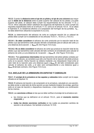 15.5.3. Cuando la distancia entre el eje de un pilote y el eje de una columna sea mayor
que el doble de la distancia entre la parte superior del cabezal de los pilotes y la parte
superior del pilote, el cabezal debe cumplir los requerimientos de los artículos 11.12. y
15.5.4. Otros cabezales deben satisfacer las exigencias del Apéndice A o bien cumplir los
requisitos especificados tanto en el artículo 11.12. como en el artículo 15.5.4. Si se utiliza
el Apéndice A, la resistencia efectiva a la compresión del hormigón de los puntales, fce ,  B   B




se debe determinar utilizando la expresión A.3.2.2.b).

15.5.4. La determinación del esfuerzo de corte en cualquier sección de un cabezal de
pilotes debe cumplir con lo establecido en los artículos 15.5.4.1., 15.5.4.2. y 15.5.4.3.

15.5.4.1. Se debe considerar el esfuerzo de corte producido por la reacción total de los
pilotes cuyo eje baricéntrico esté ubicado del lado considerado para el cálculo del corte y a
una distancia de la sección ≥ dpilote /2. (Ver Figura 15.5.4.(a)).
                                        B     B




15.5.4.2. No se debe considerar el esfuerzo de corte que produce la reacción total de los
pilotes cuyo eje baricéntrico esté ubicado del lado contrario al considerado para calcular el
esfuerzo de corte y a una distancia de la sección ≥ dpilote /2 . (Ver Figura 15.5.4.(b)).
                                                        B       B




15.5.4.3. Para posiciones intermedias del eje baricéntrico del pilote (pilotes cortados por
la sección de cálculo), se considera que sólo una fracción de la reacción del pilote produce
corte en la sección. Dicha fracción se obtiene mediante una interpolación lineal entre el
valor total de la reacción para una distancia igual a dpilote /2, del lado considerado para
                                                            B       B




calcular el esfuerzo de corte, y el valor cero correspondiente a una distancia igual a
dpilote /2 del lado contrario. (Ver Figura 15.5.4.(c)).
 B     B




15.6. ANCLAJE DE LA ARMADURA EN ZAPATAS Y CABEZALES

15.6.1. El anclaje de la armadura en las zapatas y cabezales debe cumplir con lo espe-
cificado en el Capítulo 12.

15.6.2. El esfuerzo de tracción o de compresión en la armadura, calculado en una sección,
se debe anclar a cada lado de dicha sección ya sea mediante longitud de anclaje, ganchos
(sólo en el caso de tracción) o dispositivos mecánicos, o bien mediante una combinación
de los mismos.

15.6.3. Las secciones críticas en las que se debe verificar el anclaje de la armadura son:

           las mismas que se definieron en el artículo 15.4.2., para el momento máximo
           mayorado, y

           todas las demás secciones verticales en las cuales se presenten cambios de
           sección o de armadura. Ver también el artículo 12.10.6.




Reglamento Argentino de Estructuras de Hormigón                                   Cap. 15 - 372
 