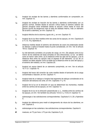 ldc       longitud de anclaje de las barras y alambres conformados en compresión, en
          mm. Capítulo 12.

ldh       longitud de anclaje en tracción de las barras o alambres conformados con un
          gancho normal, medida desde la sección crítica hasta el extremo exterior del
          gancho (longitud recta embebida desde la sección crítica hasta el inicio del
          gancho (punto de tangencia) más el radio de doblado interno, más un diámetro
          de la barra o alambre), en mm. Capítulo 12.

le        longitud efectiva de la columna, igual a k lu , en mm. Capítulo 10.

ln        longitud de la luz libre medida entre las caras de los apoyos, en mm. Capítulos 8
          a 11,13, 16 y Apéndice A.

lpx       distancia medida desde el extremo del elemento de acero de pretensado donde
          se efectúa o aplica el tesado hasta el punto considerado, en mm. Ver el artículo
          18.6.2. Capítulo 18.

lt        luz del elemento sometido a la prueba de carga, en mm. (Se adopta como la luz
          menor de los sistemas de losas armadas en dos direcciones). La luz se define
          como el menor valor entre: (a) la distancia entre los ejes de los apoyos, y (b) la
          distancia libre entre los apoyos más el espesor h del elemento. La luz de un
          voladizo se debe adoptar como el doble de la distancia entre la cara del apoyo y
          el extremo del voladizo, en mm. Capítulo 20.

lu        longitud sin apoyo lateral de un elemento comprimido, en mm. Ver el artículo
          10.11.3.1. Capítulo 10.

lv        longitud del brazo del conector de corte medida desde el baricentro de la carga
          concentrada o reacción, en mm. Capítulo 11.

lw        longitud total de un tabique o longitud del segmento de tabique considerado en la
          dirección del esfuerzo de corte, en mm. Capítulos 11 y 14.

l1        longitud de la luz en la dirección en que se determinan los momentos, medida
          entre los centros de los apoyos, en mm. Capítulo 13.

l2        longitud de la luz en la dirección perpendicular a l1 , medida entre los centros de
          los apoyos, en mm. Ver también los artículos 13.6.2.3. y 13.6.2.4. Capítulo 13.

L         sobrecargas o las solicitaciones correspondientes. Capítulos 8, 9, 20 y Apéndice
          C.

L0        longitud de referencia para medir el alargamiento de rotura de los alambres, en
          mm. Capítulo 3.

Lr        sobrecargas en las cubiertas o las solicitaciones correspondientes. Capítulo 9.

M         madurez, en ºC por hora ó ºC por día. Capítulos 5 y 6.




Reglamento CIRSOC 201                                                      Simbología General - 11
 