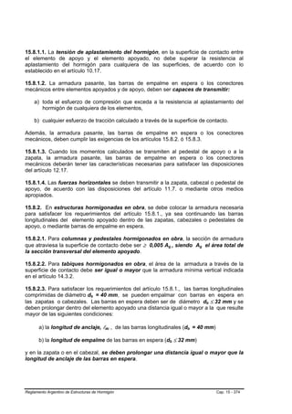 15.8.1.1. La tensión de aplastamiento del hormigón, en la superficie de contacto entre
el elemento de apoyo y el elemento apoyado, no debe superar la resistencia al
aplastamiento del hormigón para cualquiera de las superficies, de acuerdo con lo
establecido en el artículo 10.17.

15.8.1.2. La armadura pasante, las barras de empalme en espera o los conectores
mecánicos entre elementos apoyados y de apoyo, deben ser capaces de transmitir:

    a) toda el esfuerzo de compresión que exceda a la resistencia al aplastamiento del
       hormigón de cualquiera de los elementos,

    b) cualquier esfuerzo de tracción calculado a través de la superficie de contacto.

Además, la armadura pasante, las barras de empalme en espera o los conectores
mecánicos, deben cumplir las exigencias de los artículos 15.8.2. ó 15.8.3.

15.8.1.3. Cuando los momentos calculados se transmiten al pedestal de apoyo o a la
zapata, la armadura pasante, las barras de empalme en espera o los conectores
mecánicos deberán tener las características necesarias para satisfacer las disposiciones
del artículo 12.17.

15.8.1.4. Las fuerzas horizontales se deben transmitir a la zapata, cabezal o pedestal de
apoyo, de acuerdo con las disposiciones del artículo 11.7. o mediante otros medios
apropiados.

15.8.2. En estructuras hormigonadas en obra, se debe colocar la armadura necesaria
para satisfacer los requerimientos del artículo 15.8.1., ya sea continuando las barras
longitudinales del elemento apoyado dentro de las zapatas, cabezales o pedestales de
apoyo, o mediante barras de empalme en espera.

15.8.2.1. Para columnas y pedestales hormigonados en obra, la sección de armadura
que atraviesa la superficie de contacto debe ser ≥ 0,005 Ag , siendo Ag el área total de
                                                             B       B               B   B




la sección transversal del elemento apoyado.

15.8.2.2. Para tabiques hormigonados en obra, el área de la armadura a través de la
superficie de contacto debe ser igual o mayor que la armadura mínima vertical indicada
en el artículo 14.3.2.

15.8.2.3. Para satisfacer los requerimientos del artículo 15.8.1., las barras longitudinales
comprimidas de diámetro db = 40 mm, se pueden empalmar con barras en espera en
                                  B   B




las zapatas o cabezales. Las barras en espera deben ser de diámetro db ≤ 32 mm y se          B   B




deben prolongar dentro del elemento apoyado una distancia igual o mayor a la que resulte
mayor de las siguientes condiciones:

       a) la longitud de anclaje, ldc , de las barras longitudinales (db = 40 mm)
                                          B   B                              B   B




       b) la longitud de empalme de las barras en espera (db ≤ 32 mm)
                                                                 B       B




y en la zapata o en el cabezal, se deben prolongar una distancia igual o mayor que la
longitud de anclaje de las barras en espera.




Reglamento Argentino de Estructuras de Hormigón                                                      Cap. 15 - 374
 