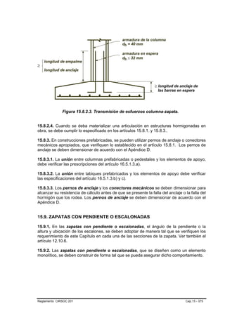 Figura 15.8.2.3. Transmisión de esfuerzos columna-zapata.


15.8.2.4. Cuando se deba materializar una articulación en estructuras hormigonadas en
obra, se debe cumplir lo especificado en los artículos 15.8.1. y 15.8.3..

15.8.3. En construcciones prefabricadas, se pueden utilizar pernos de anclaje o conectores
mecánicos apropiados, que verifiquen lo establecido en el artículo 15.8.1. Los pernos de
anclaje se deben dimensionar de acuerdo con el Apéndice D.

15.8.3.1. La unión entre columnas prefabricadas o pedestales y los elementos de apoyo,
debe verificar las prescripciones del artículo 16.5.1.3.a).

15.8.3.2. La unión entre tabiques prefabricados y los elementos de apoyo debe verificar
las especificaciones del artículo 16.5.1.3.b) y c).

15.8.3.3. Los pernos de anclaje y los conectores mecánicos se deben dimensionar para
alcanzar su resistencia de cálculo antes de que se presente la falla del anclaje o la falla del
hormigón que los rodea. Los pernos de anclaje se deben dimensionar de acuerdo con el
Apéndice D.


15.9. ZAPATAS CON PENDIENTE O ESCALONADAS

15.9.1. En las zapatas con pendiente o escalonadas, el ángulo de la pendiente o la
altura y ubicación de los escalones, se deben adoptar de manera tal que se verifiquen los
requerimiento de este Capítulo en cada una de las secciones de la zapata. Ver también el
artículo 12.10.6.

15.9.2. Las zapatas con pendiente o escalonadas, que se diseñen como un elemento
monolítico, se deben construir de forma tal que se pueda asegurar dicho comportamiento.




Reglamento CIRSOC 201                                                              Cap.15 - 375
 