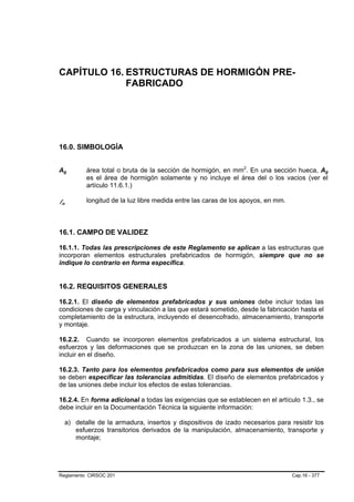 CAPÍTULO 16. ESTRUCTURAS DE HORMIGÓN PRE-
             FABRICADO




16.0. SIMBOLOGÍA


Ag   B       B   área total o bruta de la sección de hormigón, en mm2. En una sección hueca, Ag
                                                                       P   P                            B   B




                 es el área de hormigón solamente y no incluye el área del o los vacios (ver el
                 artículo 11.6.1.)

ln
 B       B
                 longitud de la luz libre medida entre las caras de los apoyos, en mm.



16.1. CAMPO DE VALIDEZ

16.1.1. Todas las prescripciones de este Reglamento se aplican a las estructuras que
incorporan elementos estructurales prefabricados de hormigón, siempre que no se
indique lo contrario en forma específica.


16.2. REQUISITOS GENERALES

16.2.1. El diseño de elementos prefabricados y sus uniones debe incluir todas las
condiciones de carga y vinculación a las que estará sometido, desde la fabricación hasta el
completamiento de la estructura, incluyendo el desencofrado, almacenamiento, transporte
y montaje.

16.2.2. Cuando se incorporen elementos prefabricados a un sistema estructural, los
esfuerzos y las deformaciones que se produzcan en la zona de las uniones, se deben
incluir en el diseño.

16.2.3. Tanto para los elementos prefabricados como para sus elementos de unión
se deben especificar las tolerancias admitidas. El diseño de elementos prefabricados y
de las uniones debe incluir los efectos de estas tolerancias.

16.2.4. En forma adicional a todas las exigencias que se establecen en el artículo 1.3., se
debe incluir en la Documentación Técnica la siguiente información:

         a) detalle de la armadura, insertos y dispositivos de izado necesarios para resistir los
            esfuerzos transitorios derivados de la manipulación, almacenamiento, transporte y
            montaje;




Reglamento CIRSOC 201                                                                    Cap.16 - 377
 