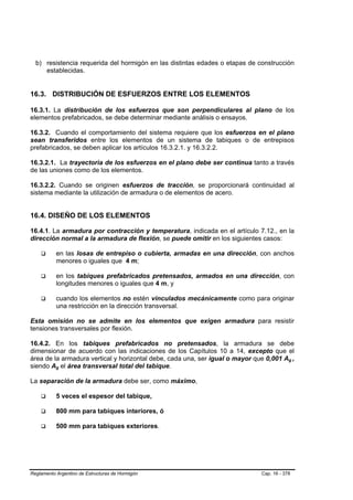 b) resistencia requerida del hormigón en las distintas edades o etapas de construcción
     establecidas.


16.3. DISTRIBUCIÓN DE ESFUERZOS ENTRE LOS ELEMENTOS

16.3.1. La distribución de los esfuerzos que son perpendiculares al plano de los
elementos prefabricados, se debe determinar mediante análisis o ensayos.

16.3.2. Cuando el comportamiento del sistema requiere que los esfuerzos en el plano
sean transferidos entre los elementos de un sistema de tabiques o de entrepisos
prefabricados, se deben aplicar los artículos 16.3.2.1. y 16.3.2.2.

16.3.2.1. La trayectoria de los esfuerzos en el plano debe ser continua tanto a través
de las uniones como de los elementos.

16.3.2.2. Cuando se originen esfuerzos de tracción, se proporcionará continuidad al
sistema mediante la utilización de armadura o de elementos de acero.


16.4. DISEÑO DE LOS ELEMENTOS

16.4.1. La armadura por contracción y temperatura, indicada en el artículo 7.12., en la
dirección normal a la armadura de flexión, se puede omitir en los siguientes casos:

               en las losas de entrepiso o cubierta, armadas en una dirección, con anchos
               menores o iguales que 4 m;

               en los tabiques prefabricados pretensados, armados en una dirección, con
               longitudes menores o iguales que 4 m, y

               cuando los elementos no estén vinculados mecánicamente como para originar
               una restricción en la dirección transversal.

Esta omisión no se admite en los elementos que exigen armadura para resistir
tensiones transversales por flexión.

16.4.2. En los tabiques prefabricados no pretensados, la armadura se debe
dimensionar de acuerdo con las indicaciones de los Capítulos 10 a 14, excepto que el
área de la armadura vertical y horizontal debe, cada una, ser igual o mayor que 0,001 Ag ,B   B




siendo Ag el área transversal total del tabique.
           B   B




La separación de la armadura debe ser, como máximo,

               5 veces el espesor del tabique,

               800 mm para tabiques interiores, ó

               500 mm para tabiques exteriores.




Reglamento Argentino de Estructuras de Hormigón                               Cap. 16 - 378
 