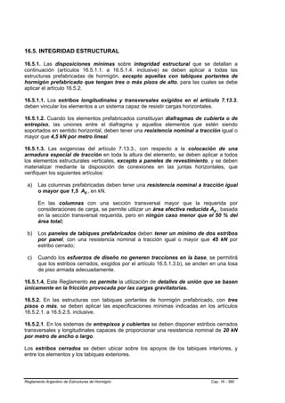 16.5. INTEGRIDAD ESTRUCTURAL

16.5.1. Las disposiciones mínimas sobre integridad estructural que se detallan a
continuación (artículos 16.5.1.1. a 16.5.1.4. inclusive) se deben aplicar a todas las
estructuras prefabricadas de hormigón, excepto aquellas con tabiques portantes de
hormigón prefabricado que tengan tres o más pisos de alto, para las cuales se debe
aplicar el artículo 16.5.2.

16.5.1.1. Los estribos longitudinales y transversales exigidos en el artículo 7.13.3.
deben vincular los elementos a un sistema capaz de resistir cargas horizontales.

16.5.1.2. Cuando los elementos prefabricados constituyan diafragmas de cubierta o de
entrepiso, las uniones entre el diafragma y aquellos elementos que estén siendo
soportados en sentido horizontal, deben tener una resistencia nominal a tracción igual o
mayor que 4,5 kN por metro lineal.

16.5.1.3. Las exigencias del artículo 7.13.3., con respecto a la colocación de una
armadura especial de tracción en toda la altura del elemento, se deben aplicar a todos
los elementos estructurales verticales, excepto a paneles de revestimiento, y se deben
materializar mediante la disposición de conexiones en las juntas horizontales, que
verifiquen los siguientes artículos:

 a)    Las columnas prefabricadas deben tener una resistencia nominal a tracción igual
       o mayor que 1,5 Ag , en kN.
                                B   B




       En las columnas con una sección transversal mayor que la requerida por
       consideraciones de carga, se permite utilizar un área efectiva reducida Ag , basada
                                                                                  B   B




       en la sección transversal requerida, pero en ningún caso menor que el 50 % del
       área total;

 b)    Los paneles de tabiques prefabricados deben tener un mínimo de dos estribos
       por panel, con una resistencia nominal a tracción igual o mayor que 45 kN por
       estribo cerrado;

 c)    Cuando los esfuerzos de diseño no generen tracciones en la base, se permitirá
       que los estribos cerrados, exigidos por el artículo 16.5.1.3.b), se anclen en una losa
       de piso armada adecuadamente.

16.5.1.4. Este Reglamento no permite la utilización de detalles de unión que se basen
únicamente en la fricción provocada por las cargas gravitatorias.

16.5.2. En las estructuras con tabiques portantes de hormigón prefabricado, con tres
pisos o más, se deben aplicar las especificaciones mínimas indicadas en los artículos
16.5.2.1. a 16.5.2.5. inclusive.

16.5.2.1. En los sistemas de entrepisos y cubiertas se deben disponer estribos cerrados
transversales y longitudinales capaces de proporcionar una resistencia nominal de 20 kN
por metro de ancho o largo.

Los estribos cerrados se deben ubicar sobre los apoyos de los tabiques interiores, y
entre los elementos y los tabiques exteriores.




Reglamento Argentino de Estructuras de Hormigón                                  Cap. 16 - 380
 
