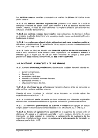 Los estribos cerrados se deben ubicar dentro de una faja de 600 mm del nivel de entre-
piso o cubierta.

16.5.2.2. Los estribos cerrados longitudinales, paralelos a los tramos de la losa de
entrepiso o cubierta, se deben ubicar, como máximo, a 3 m de distancia medida entre
centros. Además, en caso de existir aberturas se adoptarán medidas para transferir los
esfuerzos alrededor de las mismas.

16.5.2.3. Los estribos cerrados transversales, perpendiculares a los tramos de la losa
de entrepiso o cubierta, deben tener una separación igual o menor que la separación entre
los tabiques de apoyo.

16.5.2.4. Los estribos cerrados alrededor del perímetro de cada entrepiso o cubierta,
ubicados a una distancia de 1,2 m del borde, deben proporcionar una resistencia nominal
a tracción igual o mayor que 70 kN.

16.5.2.5. Todos los tabiques tendrán una armadura especial de tracción continua en
toda la altura del edificio. Esta armadura debe proporcionar una resistencia nominal a
tracción igual o mayor que 40 kN por metro horizontal de tabique y cada panel
prefabricado debe disponer, como mínimo, de dos estribos cerrados.


16.6. DISEÑO DE LAS UNIONES Y DE LOS APOYOS

16.6.1. Entre los elementos prefabricados, los esfuerzos se deben transmitir a través de:

    •   juntas hormigonadas,
    •   llaves de corte,
    •   conectores mecánicos,
    •   uniones con barras o alambres de acero
    •   sobrelosas armadas, o
    •   alguna combinación de ellos.

16.6.1.1. La efectividad de las uniones para transferir esfuerzos entre los elementos se
debe verificar mediante análisis o ensayos.

Cuando el corte constituya la principal carga impuesta, se podrán aplicar las
especificaciones del artículo 11.7.

16.6.1.2. Cuando una unión se diseñe utilizando materiales con diferentes propiedades
estructurales, se deberán considerar sus rigideces, resistencias y ductilidades relativas.

16.6.2. Los elementos prefabricados de cubierta y entrepiso que apoyen en apoyos
simples deben verificar las condiciones indicadas en los artículos 16.6.2.1. y 16.6.2.2.

16.6.2.1. La tensión de aplastamiento admisible en la superficie de contacto entre el
elemento de apoyo y el elemento apoyado, y entre cualquier elemento de apoyo
intermedio, no debe exceder la resistencia al aplastamiento de cualquiera de las
superficies, ni del elemento de apoyo. La resistencia al aplastamiento del hormigón se
establece en el artículo 10.17.




Reglamento CIRSOC 201                                                          Cap.16 - 381
 