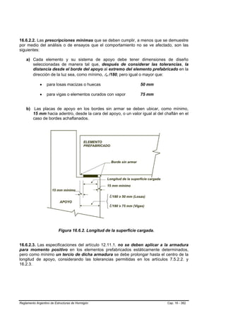 16.6.2.2. Las prescripciones mínimas que se deben cumplir, a menos que se demuestre
por medio del análisis o de ensayos que el comportamiento no se ve afectado, son las
siguientes:

    a) Cada elemento y su sistema de apoyo debe tener dimensiones de diseño
       seleccionadas de manera tal que, después de considerar las tolerancias, la
       distancia desde el borde del apoyo al extremo del elemento prefabricado en la
       dirección de la luz sea, como mínimo, ln /180, pero igual o mayor que:
                                                  B   B




              •   para losas macizas o huecas                      50 mm

              •   para vigas o elementos curados con vapor         75 mm


    b) Las placas de apoyo en los bordes sin armar se deben ubicar, como mínimo,
       15 mm hacia adentro, desde la cara del apoyo, o un valor igual al del chaflán en el
       caso de bordes achaflanados.




                          Figura 16.6.2. Longitud de la superficie cargada.


16.6.2.3. Las especificaciones del artículo 12.11.1. no se deben aplicar a la armadura
para momento positivo en los elementos prefabricados estáticamente determinados,
pero como mínimo un tercio de dicha armadura se debe prolongar hasta el centro de la
longitud de apoyo, considerando las tolerancias permitidas en los artículos 7.5.2.2. y
16.2.3.




Reglamento Argentino de Estructuras de Hormigón                               Cap. 16 - 382
 