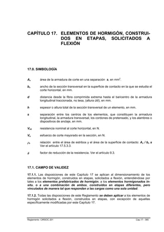 CAPÍTULO 17. ELEMENTOS DE HORMIGÓN, CONSTRUI-
             DOS EN ETAPAS, SOLICITADOS A
             FLEXIÓN




17.0. SIMBOLOGÍA


Av              B                   B       área de la armadura de corte en una separación s, en mm2.     P   P




bv      B                   B               ancho de la sección transversal en la superficie de contacto en la que se estudia el
                                            corte horizontal, en mm.

d       B           B                       distancia desde la fibra comprimida extrema hasta el baricentro de la armadura
                                            longitudinal traccionada, no tesa, (altura útil), en mm.

h                                           espesor o altura total de la sección transversal de un elemento, en mm.

s                                           separación entre los centros de los elementos, que consitituyen la armadura
                                            longitudinal, la armadura transversal, los cordones de pretensado, y los alambres o
                                            dispositivos de anclaje, en mm.

Vnh         B                           B   resistencia nominal al corte horizontal, en N.

Vu          B                   B           esfuerzo de corte mayorado en la sección, en N.

ρv  B                   B
                                            relación entre el área de estribos y el área de la superficie de contacto: Av / bv s
                                                                                                                         B   B   B   B




                                            Ver el artículo 17.5.3.3.

φ                                           factor de reducción de la resistencia. Ver el artículo 9.3.



17.1. CAMPO DE VALIDEZ

17.1.1. Las disposiciones de este Capítulo 17 se aplican al dimensionamiento de los
elementos de hormigón, construidos en etapas, solicitados a flexión, entendiéndose por
tales a los elementos prefabricados de hormigón, a los elementos hormigonados in-
situ, o a una combinación de ambos, construidos en etapas diferentes, pero
vinculados de manera tal que respondan a las cargas como una sola unidad.

17.1.2. Todas las disposiciones de este Reglamento se deben aplicar a los elementos de
hormigón solicitados a flexión, construidos en etapas, con excepción de aquellas
específicamente modificadas por este Capítulo 17.




Reglamento CIRSOC 201                                                                                              Cap.17 - 385
 