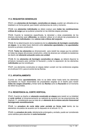 17.2. REQUISITOS GENERALES

17.2.1. Los elementos de hormigón, construidos en etapas, pueden ser utilizados en su
totalidad o en forma parcial, para resistir solicitaciones de corte y momento.

17.2.2. Los elementos individuales se deben evaluar para todas las combinaciones
críticas de carga que se pudieran presentar en las distintas etapas previstas.

17.2.3. Cuando la resistencia especificada, la densidad u otras propiedades de los
diversos elementos sean diferentes, se deberán utilizar en el cálculo las propiedades de
los elementos individuales o los valores más críticos del conjunto.

17.2.4. En la determinación de la resistencia de los elementos de hormigón construidos
en etapas, no se debe hacer distinción entre elementos apuntalados y no apuntalados
durante su proceso constructivo.

17.2.5. Todos los elementos se dimensionarán para resistir las cargas que los soliciten
en todas las etapas del proceso constructivo, antes de alcanzar por completo la resistencia
de diseño del elemento actuando como una unidad.

17.2.6. En los elementos de hormigón construidos en etapas, se deberá disponer la
armadura necesaria para controlar la fisuración y evitar la separación de los elementos
individuales que los constituyen.

17.2.7. Los elementos construidos en etapas deben cumplir con las condiciones exigidas
en el artículo 9.5.5. para el control de las flechas.


17.3. APUNTALAMIENTO

Cuando se utilice apuntalamiento, éste no se debe retirar hasta tanto los elementos
apuntalados no hayan desarrollado las propiedades exigidas en el diseño para resistir
todas las cargas actuantes y limitar tanto las flechas como la fisuración en el momento
de retirar los puntales.


17.4. RESISTENCIA AL CORTE VERTICAL

17.4.1. Cuando se diseñe un elemento construido en etapas para resistir en su totalidad
el corte vertical, el dimensionamiento se realizará de acuerdo con las prescripciones del
Capítulo 11, considerando que se trata de un elemento de la misma sección transversal
hormigonado monolíticamente.

17.4.2. La armadura de corte debe estar anclada en forma total dentro de los
elementos vinculados de acuerdo con lo dispuesto en el artículo 12.13.

17.4.3. La armadura de corte, debidamente prolongada y anclada, puede ser considerada
como estribos para absorber el corte horizontal.




Reglamento Argentino de Estructuras de Hormigón                                Cap. 17 - 386
 