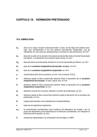 CAPÍTULO 18. HORMIGÓN PRETENSADO




18.0. SIMBOLOGÍA



Acf             B                                   B       área de la mayor sección transversal total o bruta, de las fajas del sistema losa-
                                                            viga, que corresponden a los dos pórticos equivalentes ortogonales, que se
                                                            intersectan en una columna, perteneciente a una losa en dos direcciones, en mm2.    P   P




Act             B                       B                   área de la parte de la sección transversal comprendida entre el borde traccionado
                                                            por flexión y el baricentro de la sección total o bruta, en mm2.
                                                                                                                         P   P




Aps             B                               B           área del acero de pretensado ubicado en la zona traccionada por flexión, en mm².

As              B                   B                       área de la armadura longitudinal traccionada, no tesa, en mm².

A’s                             B           B               área de la armadura longitudinal comprimida, en mm².

cc  B                   B                                   recubrimiento libre de la armadura, en mm. Ver el artículo 10.6.4.

d           B       B                                       distancia desde la fibra comprimida extrema hasta el baricentro de la armadura
                                                            longitudinal traccionada, no tesa, (altura útil), en mm.

d'                                                          distancia desde la fibra comprimida extrema hasta el baricentro de la armadura
                                                            longitudinal comprimida, en mm.

db          B                   B                           diámetro nominal de una barra, alambre o cordón de pretensado, en mm.

dp          B                   B                           distancia desde la fibra comprimida extrema hasta el baricentro de la armadura de
                                                            pretensado, en mm.

D                                                           cargas permanentes o las solicitaciones correspondientes.

e                                                           base de los logaritmos neperianos.

eancB                                                   B   la excentricidad (considerada como positiva) del dispositivo de anclaje o de un
                                                            grupo de dispositivos poco separados en la dirección considerada, con respecto al
                                                            baricentro de la sección, en mm.

f'c     B                   B                               resistencia especificada a la compresión del hormigón, en MPa.




Reglamento CIRSOC 201                                                                                                            Cap.18 - 391
 