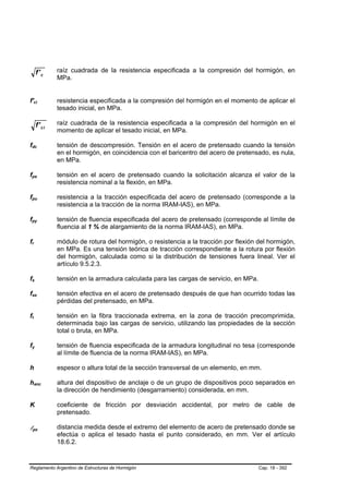 f' c                    raíz cuadrada de la resistencia especificada a la compresión del hormigón, en
                                                     MPa.


f'ci         B                       B               resistencia especificada a la compresión del hormigón en el momento de aplicar el
                                                     tesado inicial, en MPa.

                             f' ci                   raíz cuadrada de la resistencia especificada a la compresión del hormigón en el
                                                     momento de aplicar el tesado inicial, en MPa.

fdc
 B                               B                   tensión de descompresión. Tensión en el acero de pretensado cuando la tensión
                                                     en el hormigón, en coincidencia con el baricentro del acero de pretensado, es nula,
                                                     en MPa.

fps
 B                               B                   tensión en el acero de pretensado cuando la solicitación alcanza el valor de la
                                                     resistencia nominal a la flexión, en MPa.

fpu
 B                                       B           resistencia a la tracción especificada del acero de pretensado (corresponde a la
                                                     resistencia a la tracción de la norma IRAM-IAS), en MPa.

fpy
 B                               B                   tensión de fluencia especificada del acero de pretensado (corresponde al límite de
                                                     fluencia al 1 % de alargamiento de la norma IRAM-IAS), en MPa.

fr
 B               B                                   módulo de rotura del hormigón, o resistencia a la tracción por flexión del hormigón,
                                                     en MPa. Es una tensión teórica de tracción correspondiente a la rotura por flexión
                                                     del hormigón, calculada como si la distribución de tensiones fuera lineal. Ver el
                                                     artículo 9.5.2.3.

fs
 B                       B                           tensión en la armadura calculada para las cargas de servicio, en MPa.

fse
 B                           B                       tensión efectiva en el acero de pretensado después de que han ocurrido todas las
                                                     pérdidas del pretensado, en MPa.

ft
 B       B                                           tensión en la fibra traccionada extrema, en la zona de tracción precomprimida,
                                                     determinada bajo las cargas de servicio, utilizando las propiedades de la sección
                                                     total o bruta, en MPa.

fy
 B                       B                           tensión de fluencia especificada de la armadura longitudinal no tesa (corresponde
                                                     al límite de fluencia de la norma IRAM-IAS), en MPa.

h                                                    espesor o altura total de la sección transversal de un elemento, en mm.

hanc                 B                           B   altura del dispositivo de anclaje o de un grupo de dispositivos poco separados en
                                                     la dirección de hendimiento (desgarramiento) considerada, en mm.

K                                                    coeficiente de fricción por desviación accidental, por metro de cable de
                                                     pretensado.

lpx  B                                       B
                                                     distancia medida desde el extremo del elemento de acero de pretensado donde se
                                                     efectúa o aplica el tesado hasta el punto considerado, en mm. Ver el artículo
                                                     18.6.2.


Reglamento Argentino de Estructuras de Hormigón                                                                              Cap. 18 - 392
 