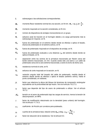L                                                                                sobrecargas o las solicitaciones correspondientes.

                                                                                                                                                                             a
Mn                       B                           B
                                                                                 momento flexor resistente nominal de una sección, en N mm. M n = As f y ( d −                   ).
                                                                                                                                                                             2

Mu                       B                           B                           momento mayorado en la sección considerada, en N mm.

n                                                                                número de dispositivos de anclajes monocordones en un grupo.

Nc               B                               B                               esfuerzo axial de tracción en el hormigón debido a la carga permanente más la
                                                                                 sobrecarga sin mayorar, en N.

Ppj          B                                               B                   fuerza de pretensado en el extremo desde donde se efectúa o aplica el tesado,
                                                                                 (fuerza de pretensado en el extremo activo), en N.

Ppu          B                                                           B       fuerza de pretensado mayorada en el dispositivo de anclaje, en N.

Ppx          B                                                       B
                                                                                 fuerza de pretensado evaluada a una distancia lpx del extremo desde donde se
                                                                                                                                        B   B




                                                                                 aplica el tesado, en N.

s                                                                                separación entre los centros de la armadura traccionada por flexión cerca del
                                                                                 borde extremo traccionado, en mm. Cuando exista sólo una barra o un cable de
                                                                                 pretensado cerca de la cara extrema traccionada, s será el ancho de dicha cara.

Vn           B                               B                                   resistencia nominal al corte, en N.

Vu           B                               B                                   esfuerzo de corte mayorado en la sección, en N.

αpx      B                                                       B
                                                                                 variación angular total del trazado del cable de pretensado, medida desde el
                                                                                 extremo desde donde se efectúa o aplica el tesado (extremo activo), hasta el
                                                                                 punto considerado, en radianes.

β1   B                           B
                                                                                 factor que relaciona la altura del bloque de tensiones de compresión rectangular
                                                                                 equivalente con la profundidad del eje neutro. Ver el el artículo 10.2.7.3.

γp
 B                   B
                                                                                 factor que depende del tipo de acero de pretensado a utilizar. Ver el artículo
                                                                                 18.7.2.

∆fps                                     B                                   B
                                                                                 tensión en el acero de pretensado bajo las cargas de servicio, menos la tensión de
                                                                                 descompresión, en MPa.

λ                                                                                factor de modificación relacionado con la densidad (peso unitario) del hormigón.
                                                                                 Ver el artículo 11.7.4.3.

µp                           B                           B
                                                                                 coeficiente de fricción por curvatura para postesado.

                                                                                                                                                        Aps
ρp                                                                               cuantía de la armadura tesa; relación entre Aps y b dp ; ( ρ p =
                                                                                                                                B   B           B   B          ).
                                                                                                                                                        b dp
     B                               B




φ                                                                                factor de reducción de la resistencia. Ver el artículo 9.3.



Reglamento CIRSOC 201                                                                                                                                               Cap.18 - 393
 